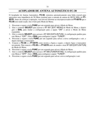 73

           ACOPLADOR DE ANTENA AUTOMÁTICO FC-30
O Acoplador de Antena Automático, FC-30, sintoniza automaticamente uma linha coaxial para
apresentar uma impedância de 50 Ohms nominal para a entrada de antena de HF/50 MHz do FT-
857D. Antes de começar a operação, você deverá informar ao microprocessador do FT-857D que o
FC-30 está sendo usado. Isto é feito pelo Modo de Menu:
1. Pressione e segure a tecla FUNC por um segundo para ativar o Modo de Menu.
2. Gire o controle SELECT para acessar o Nº 001 [EXT MENU] do Modo de Menu, e depois
   gire o DIAL para mudar a configuração para a opção “ON” e ativar o Modo de Menu
   expandido.
3. Gire o controle SELECT para acessar o Nº 020 [CAT/LIN/TUN]. A configuração padrão para
   este Menu é “CAT”. Gire o DIAL para configurar a opção “TUNER”.
4. Pressione e segure a tecla FUNC por um segundo para salvar a nova configuração e sair, e
   depois desligue o transceptor.
5. Conecte o FC-30 e o FT-857D como mostra a figura a seguir, e depois ligue o transceptor
   novamente. Não conecte o FC-30 e o FT-857D antes de mudar o item Nº 020 [CAT/LIN/TUN]
   do Modo do Menu.
6. Pressione e segure a tecla FUNC por um segundo para ativar o Modo de Menu.
7. Gire o controle SELECT para acessar o Nº 085 [TUNER/ATAS]. A configuração padrão para
   este Menu é “OFF”. Gire o DIAL para configurar a opção “TUNER”.
8. Pressione e segure a tecla FUNC por um segundo para salvar a nova configuração e sair.
 