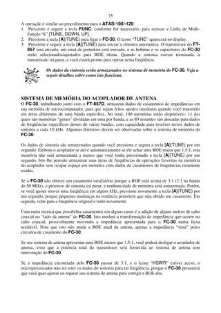 75
A operação é similar ao procedimento para o ATAS-100/-120:
1. Pressione e segure a tecla FUNC, conforme for necessário, para acessar a Linha de Multi-
   Função “k” [TUNE, DOWN, UP].
2. Pressione a tecla [A](TUNE) para ligar o FC-30. O ícone “TUNE” aparecerá no display.
3. Pressione e segure a tecla [A](TUNE) para iniciar a sintonia automática. O transmissor do FT-
   857 será ativado, um sinal de portadora será enviado, e as bobinas e os capacitores do FC-30
   serão selecionados/ajustados para ROE ótima. Quando a sintonia estiver terminada, a
   transmissão irá parar, e você estará pronto para operar nesta freqüência.

             Os dados da sintonia serão armazenados no sistema de memória do FC-30. Veja a
             seguir detalhes sobre como isto funciona.




SISTEMA DE MEMÓRIA DO ACOPLADOR DE ANTENA
O FC-30, trabalhando junto com o FT-857D, armazena dados de casamentos de impedâncias em
sua memória de microcomputador, para que sejam feitos ajustes imediatos quando você transmitir
em áreas diferentes de uma banda especifica. No total, 100 memórias estão disponíveis: 11 das
quais são memórias “gerais” divididas em uma por banda, e as 89 restantes são alocadas para dados
de freqüências específicos dentro de várias bandas, com capacidade para resolver novos dados de
sintonia a cada 10 kHz. Algumas diretrizes devem ser observadas sobre o sistema de memória do
FC-30:

Os dados de sintonia são armazenados quando você pressiona e segura a tecla [A](TUNE) por um
segundo. Embora o acoplador se ative automaticamente se ele achar uma ROE maior que 1.5:1, esta
memória não será armazenada a menos que você tenha pressionado a tecla [A](TUNE) por um
segundo. Isto lhe permite armazenar suas áreas de freqüências de operações favoritas na memória
do acoplador sem ocupar espaço em memória com dados de casamentos de freqüências raramente
usadas.

Se o FC-30 não obtiver um casamento satisfatório porque a ROE está acima de 3:1 (2:1 na banda
de 50 MHz), o processo de sintonia irá parar, e nenhum dado de memória será armazenado. Porém,
se você quiser mover uma freqüência em alguns kHz, pressione novamente a tecla [A](TUNE) por
um segundo, porque pequenas mudanças na reatância permitem que seja obtido um casamento. Em
seguida, volte para a freqüência original e tente novamente.

Uma outra técnica que possibilita casamentos em alguns casos é a adição de alguns metros de cabo
coaxial no “lado da antena” do FC-30. Isto mudará a transformação de impedância que ocorre no
cabo coaxial, possivelmente movendo a impedância apresentada para o FC-30 numa faixa
aceitável. Note que isto não muda a ROE atual da antena, apenas a impedância “vista” pelos
circuitos de casamento do FC-30.

Se seu sistema de antena apresentar uma ROE menor que 1.5:1, você poderá desligar o acoplador de
antena, visto que a potência total do transmissor será fornecida ao sistema de antena sem
intervenção do FC-30.

Se a impedância encontrada pelo FC-30 passar de 3:1, e o ícone “HSWR” estiver aceso, o
microprocessador não irá reter os dados de sintonia para tal freqüência, porque o FC-30 presumirá
que você quer ajustar ou reparar seu sistema de antena para corrigir a ROE alta.
 