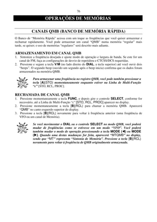 76

                       OPERAÇÕES DE MEMÓRIAS

            CANAIS QMB (BANCO DE MEMÓRIA RÁPIDA)
O Banco de “Memória Rápida” acessa com um toque as freqüências que você quiser armazenar e
rechamar rapidamente. Você pode armazenar um canal “QMB” numa memória “regular” mais
tarde, se quiser; o uso de memórias “regulares” será descrito mais adiante.

ARMAZENAMENTO EM CANAL QMB
1. Sintonize a freqüência desejada e ajuste modo de operação e largura de banda. Se este for um
   canal de FM, faça as configurações de desvio de repetidora e CTCSS/DCS requeridas.
2. Pressione e segure a tecla V/M (no lado direito do DIAL, a tecla superior) até você ouvir dois
   “beeps”. O segundo beep (ouvido um segundo após o beep inicia) confirma que os dados foram
   armazenados na memória QMB.

             Para armazenar uma freqüência no registro QMB, você pode também pressionar a
             tecla [A](STO) momentaneamente enquanto estiver na Linha de Multi-Função
             “c” [STO, RCL, PROC].

RECHAMADA DE CANAL QMB
1. Pressione momentaneamente a tecla FUNC, e depois gire o controle SELECT, conforme for
   necessário, até a Linha de Multi-Função “c” [STO, RCL, PROC] aparecer no display.
2. Pressione momentaneamente a tecla [B](RCL) para chamar a memória QMB. Aparecerá
   “QMB” no canto esquerdo superior do display.
3. Pressione a tecla [B](RCL) novamente para voltar à freqüência anterior (uma freqüência de
   VFO ou um canal de Memória).

             Se você movimentar o DIAL ou o controle SELECT no modo QMB, você poderá
             mudar de freqüências como se estivesse em um modo “VFO”. Você poderá
             também mudar o modo de operação pressionando a tecla MODE ( ) ou MODE
             ( ). Quando uma destas mudanças for feita, aparecerá “MTQMB” no display,
             sendo que “MT” representa “Sintonia de Memória”. Pressione a tecla [B](RCL)
             novamente para voltar à freqüência de QMB originalmente armazenada.
 