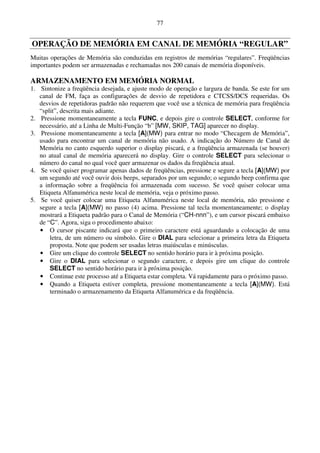 77


OPERAÇÃO DE MEMÓRIA EM CANAL DE MEMÓRIA “REGULAR”
Muitas operações de Memória são conduzidas em registros de memórias “regulares”. Freqüências
importantes podem ser armazenadas e rechamadas nos 200 canais de memória disponíveis.

ARMAZENAMENTO EM MEMÓRIA NORMAL
1. Sintonize a freqüência desejada, e ajuste modo de operação e largura de banda. Se este for um
   canal de FM, faça as configurações de desvio de repetidora e CTCSS/DCS requeridas. Os
   desvios de repetidoras padrão não requerem que você use a técnica de memória para freqüência
   “split”, descrita mais adiante.
2. Pressione momentaneamente a tecla FUNC, e depois gire o controle SELECT, conforme for
   necessário, até a Linha de Multi-Função “b” [MW, SKIP, TAG] aparecer no display.
3. Pressione momentaneamente a tecla [A](MW) para entrar no modo “Checagem de Memória”,
   usado para encontrar um canal de memória não usado. A indicação do Número de Canal de
   Memória no canto esquerdo superior o display piscará, e a freqüência armazenada (se houver)
   no atual canal de memória aparecerá no display. Gire o controle SELECT para selecionar o
   número do canal no qual você quer armazenar os dados da freqüência atual.
4. Se você quiser programar apenas dados de freqüências, pressione e segure a tecla [A](MW) por
   um segundo até você ouvir dois beeps, separados por um segundo; o segundo beep confirma que
   a informação sobre a freqüência foi armazenada com sucesso. Se você quiser colocar uma
   Etiqueta Alfanumérica neste local de memória, veja o próximo passo.
5. Se você quiser colocar uma Etiqueta Alfanumérica neste local de memória, não pressione e
   segure a tecla [A](MW) no passo (4) acima. Pressione tal tecla momentaneamente; o display
   mostrará a Etiqueta padrão para o Canal de Memória (“CH-nnn”), e um cursor piscará embaixo
   de “C”. Agora, siga o procedimento abaixo:
   • O cursor piscante indicará que o primeiro caractere está aguardando a colocação de uma
       letra, de um número ou símbolo. Gire o DIAL para selecionar a primeira letra da Etiqueta
       proposta. Note que podem ser usadas letras maiúsculas e minúsculas.
   • Gire um clique do controle SELECT no sentido horário para ir à próxima posição.
   • Gire o DIAL para selecionar o segundo caractere, e depois gire um clique do controle
       SELECT no sentido horário para ir à próxima posição.
   • Continue este processo até a Etiqueta estar completa. Vá rapidamente para o próximo passo.
   • Quando a Etiqueta estiver completa, pressione momentaneamente a tecla [A](MW). Está
       terminado o armazenamento da Etiqueta Alfanumérica e da freqüência.
 