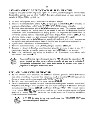 78
ARMAZENAMENTO DE FREQÜÊNCIA SPLIT EM MEMÓRIA
Você pode armazenar também freqüências “split”, por exemplo, quando você operar em um sistema
de repetidora que não usar um offset “padrão”. Este procedimento pode ser usado também para
trabalho de DX em 7 MHz em SSB, etc.

1. No modo VFO, ajuste o modo e a freqüência de Recepção desejada.
2. Pressione momentaneamente a tecla FUNC, e depois gire o controle SELECT, conforme for
   necessário, até a Linha de Multi-Função “b” [MW, SKIP, TAG] aparecer no display.
3. Pressione momentaneamente a tecla [A](MW) para entrar no modo “Checagem de Memória”,
   usado para encontrar um canal de memória não usado. A indicação do Número do Canal de
   Memória no canto esquerdo superior do display piscará, e a freqüência armazenada antes (se
   houver) no canal de memória selecionado aparecerá no display. Gire o controle SELECT para
   selecionar o canal no qual você quer armazenar os dados da freqüência de recepção.
4. Pressione e segure a tecla [A](MW) por um segundo até você ouvir dois beeps (separador por
   um segundo), que confirmarão que os dados da freqüência de Recepção estão armazenados.
5. Ajuste o modo e a freqüência de Transmissão no VFO.
6. Pressione momentaneamente a tecla [A](MW); não gire o controle SELECT!
7. Enquanto o Número do Canal de Memória estiver piscando, pressione e segure a tecla PTT;
   enquanto você a estiver segurando, pressione e segure a tecla [A](MW) por um segundo.
8. Dois beeps confirmarão que dados da freqüência de Transmissão independente estão
   armazenados. Solte a tecla PTT.

             No passo (5) acima, o pressionamento da tecla PTT não ativará o transmissor. Ele
             apenas enviará um sinal para o microprocessador de que uma freqüência de
             Transmissão independente está sendo armazenada no mesmo canal como a
             freqüência de Recepção armazenada antes.


RECHAMADA DE CANAL DE MEMÓRIA
1. Se você estiver no modo de sintonia em VFO neste momento, pressione a tecla M/V uma vez
   para entrar no modo de “Memória” (um número de canal de memória “M-nnn” aparecerá no
   display no espaço anteriormente ocupado pelo “VFOa” ou “VFOb”).
2. Para selecionar outro canal de memória, gire o controle SELECT.
3. Quando seus canais de memória estiverem particionados em Grupos de Memórias através do Nº
   055 [MEM GROUP] do Modo de Menu, será fácil mudar os Grupos de Memórias; pressione
   momentaneamente o controle SELECT (um Número de Grupo (“Ma” ~ “Mj” piscará), e depois
   gire o controle SELECT para percorrer os canais até você entrar em outro. Agora, você pode
   pressionar o controle SELECT novamente para restringir o acesso de canal de memória ao
   Grupo recentemente selecionado.
                O Nº 057 do Menu deverá estar configurado com “MHz/MEM GRP” para
                selecionar Grupos de Memórias!
 