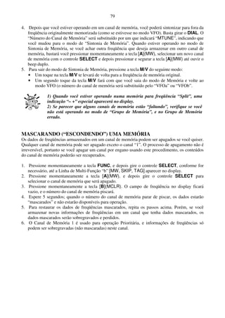 79

4. Depois que você estiver operando em um canal de memória, você poderá sintonizar para fora da
   freqüência originalmente memorizada (como se estivesse no modo VFO). Basta girar o DIAL. O
   “Número do Canal de Memória” será substituído por um que indicará “MTUNE”, indicando que
   você mudou para o modo de “Sintonia de Memória”. Quando estiver operando no modo de
   Sintonia de Memória, se você achar outra freqüência que deseja armazenar em outro canal de
   memória, bastará você pressionar momentaneamente a tecla [A](MW), selecionar um novo canal
   de memória com o controle SELECT e depois pressionar e segurar a tecla [A](MW) até ouvir o
   beep duplo.
5. Para sair do modo de Sintonia de Memória, pressione a tecla M/V do seguinte modo:
   • Um toque na tecla M/V te levará de volta para a freqüência de memória original.
   • Um segundo toque da tecla M/V fará com que você saia do modo de Memória e volte ao
       modo VFO (o número do canal de memória será substituído pelo “VFOa” ou “VFOb”.

             1) Quando você estiver operando numa memória para freqüência “Split”, uma
             indicação “– +” especial aparecerá no display.
             2) Se parecer que alguns canais de memória estão “faltando”, verifique se você
             não está operando no modo de “Grupo de Memória”, e no Grupo de Memória
             errado.


MASCARANDO (“ESCONDENDO”) UMA MEMÓRIA
Os dados de freqüências armazenados em um canal de memória podem ser apagados se você quiser.
Qualquer canal de memória pode ser apagado exceto o canal “1”. O processo de apagamento não é
irreversível, portanto se você apagar um canal por engano usando este procedimento, os conteúdos
do canal de memória poderão ser recuperados.

1. Pressione momentaneamente a tecla FUNC, e depois gire o controle SELECT, conforme for
   necessário, até a Linha de Multi-Função “b” [MW, SKIP, TAG] aparecer no display.
2. Pressione momentaneamente a tecla [A](MW), e depois gire o controle SELECT para
   selecionar o canal de memória que será apagado.
3. Pressione momentaneamente a tecla [B](MCLR). O campo de freqüência no display ficará
   vazio, e o número do canal de memória piscará.
4. Espere 5 segundos; quando o número do canal de memória parar de piscar, os dados estarão
   “mascarados” e não estarão disponíveis para operação.
5. Para restaurar os dados de freqüências mascarados, repita os passos acima. Porém, se você
   armazenar novas informações de freqüências em um canal que tenha dados mascarados, os
   dados mascarados serão sobregravados e perdidos.
6. O Canal de Memória 1 é usado para operação Prioritária, e informações de freqüências só
   podem ser sobregravadas (não mascaradas) neste canal.
 