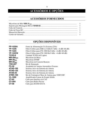 8

                                        ACESSÓRIOS E OPÇÕES

                                        ACESSÓRIOS FORNECIDOS
Microfone de Mão MH-31A8J...............................................................................................               1
Suporte para Montagem Móvel MMB-82..............................................................................                       1
Cabo de Controle....................................................................................................................   1
Cabo de Força DC...................................................................................................................    1
Manual de Operação...............................................................................................................      1
Cartão de Garantia..................................................................................................................   1


                                              OPÇÕES DISPONÍVEIS
FP-1030A                        Fonte de Alimentação CA Externa (25A)
YF-122S                         Filtro Collins para SSB (2.3 kHz/4.7 kHz: –6 dB/–66 dB)
YF-122C                         Filtro Collins para CW (500 Hz/2 kHz: –6 dB/–60 dB)
YF-122CN                        Filtro Collins para CW (300 Hz/1 kHz: –6 dB/–60 dB)
TCXO-9                          Unidade TCXO (±0.5 ppm)
MD-200A8X                       Microfone de Mesa
MH-36E8J                        Microfone DTMF
MH-59A8J                        Microfone de Controle Remoto
YSK-857                         Kit de Separação
FC-30                           Acoplador de Antena Automático Externo
ATAS-100                        Sistema Ativo de Sintonia de Antena
ATAS-120                        Sistema Ativo de Sintonia de Antena
ATAS-25                         Sistema Ativo de Sintonia de Antena
ATBK-100                        Kit de Contrapeso/ Base de Antena para VHF/UHF
VL-1000                         Amplificador Linear de Estado Sólido
CT-62                           Cabo para Interface de CAT
CT-39A                          Cabo para Rádio-Pacote
CT-58                           Cabo para BAND DATA
 