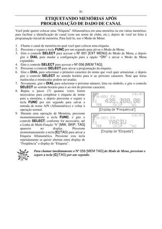 81

                    ETIQUETANDO MEMÓRIAS APÓS
                  PROGRAMAÇÃO DE DADO DE CANAL
Você pode querer colocar uma “Etiqueta” Alfanumérica em uma memória ou em várias memórias,
para facilitar a identificação do canal (com um nome de clube, etc.), depois de você ter feito à
programação inicial de memória. Para fazê-lo, use o Modo de Menu:

1. Chame o canal de memória no qual você quer colocar uma etiqueta.
2. Pressione e segure a tecla FUNC por um segundo para ativar o Modo de Menu.
3. Gire o controle SELECT para acessar o Nº 001 [EXT MENU] do Modo de Menu, e depois
   gire o DIAL para mudar a configuração para a opção “ON” e ativar o Modo de Menu
   expandido.
4. Gire o controle SELECT para acessar o Nº 056 [MEM TAG].
5. Pressione o controle SELECT para ativar a programação da etiqueta.
6. Gire o DIAL para selecionar o primeiro caractere do nome que você quer armazenar, e depois
   gire o controle SELECT no sentido horário para ir ao próximo caractere. Note que letras
   maiúsculas e minúsculas podem ser usadas.
7. Novamente, gire o DIAL para selecionar o próximo número, letra ou símbolo, e gire o controle
   SELECT no sentido horário para ir ao slot do próximo caractere.
8. Repita o passo (7) quantas vezes forem
   necessárias para completar e etiqueta de nome
   para a memória, e depois pressione e segure a
   tecla FUNC por um segundo para salvar a
   entrada de nome A/N (Alfanumérico) e voltar à
   operação normal.
9. Durante uma operação de Memória, pressione
   momentaneamente a tecla FUNC, e gire o
   controle SELECT, conforme for necessário, até
   a Linha de Multi-Função “b” [MW, SKIP, TAG]
   aparecer       no        display.       Pressione
   momentaneamente a tecla [C](TAG) para ativar a
   Etiqueta Alfanumérica. Pressione esta tecla
   repetidamente se quiser alternar entre display de
   “Freqüência” e display de “Etiqueta”.

             Para chamar imediatamente o Nº 056 [MEM TAG] do Modo de Menu, pressione e
             segure a tecla [C](TAG) por um segundo.
 