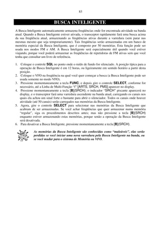 83


                             BUSCA INTELIGENTE
A Busca Inteligente automaticamente armazena freqüências onde for encontrada atividade na banda
atual. Quando a Busca Inteligente estiver ativada, o transceptor rapidamente fará uma busca acima
da sua freqüência atual, armazenando as freqüências ativas durante a varredura (sem parar nas
mesmas mesmo que seja temporariamente). Tais freqüências serão armazenadas em um banco de
memória especial da Busca Inteligente, que é composto por 50 memórias. Esta função pode ser
usada nos modos FM e AM. A Busca Inteligente será especialmente útil quando você estiver
viajando, porque você poderá armazenar as freqüências de repetidoras de FM ativas sem que você
tenha que consultar um livro de referência.

1. Coloque o controle SQL no ponto onde o ruído de fundo for silenciado. A posição típica para a
   operação de Busca Inteligente é em 12 horas, ou ligeiramente em sentido horário a partir desta
   posição.
2. Coloque o VFO na freqüência na qual você quer começar a busca (a Busca Inteligente pode ser
   usada somente no modo VFO).
3. Pressione momentaneamente a tecla FUNC, e depois gire o controle SELECT, conforme for
   necessário, até a Linha de Multi-Função “f” [ARTS, SRCH, PMS] aparecer no display.
4. Pressione momentaneamente a tecla [B](SRCH); o indicador “SRCH” piscante aparecerá no
   display, e o transceptor fará uma varredura ascendente na banda atual, carregando os canais nos
   quais ela achou um sinal forte o bastante para abrir o silenciador. Todos os canais onde houver
   atividade (até 50 canais) serão carregados nas memórias da Busca Inteligente.
5. Agora, gire o controle SELECT para selecionar nas memórias da Busca Inteligente que
   acabram de ser armazenadas. Se você achar freqüências que quer armazenar numa memória
   “regular”, siga os procedimentos descritos antes; mas não pressione a tecla [B](SRCH)
   enquanto estiver armazenando estas memórias, porque senão a operação da Busca Inteligente
   será desativada.
6. Para desativar a Busca Inteligente, pressione momentaneamente a tecla [B](SRCH).

             As memórias da Busca Inteligente são conhecidas como “maleáveis”, elas serão
             perdidas se você iniciar uma nova varredura pela Busca Inteligente na banda, ou
             se você mudar para o sistema de Memória ou VFO.
 