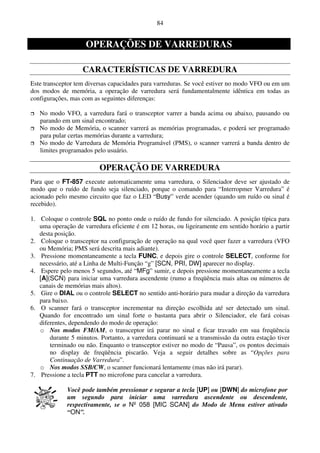 84


                    OPERAÇÕES DE VARREDURAS

                   CARACTERÍSTICAS DE VARREDURA
Este transceptor tem diversas capacidades para varreduras. Se você estiver no modo VFO ou em um
dos modos de memória, a operação de varredura será fundamentalmente idêntica em todas as
configurações, mas com as seguintes diferenças:

   No modo VFO, a varredura fará o transceptor varrer a banda acima ou abaixo, pausando ou
   parando em um sinal encontrado;
   No modo de Memória, o scanner varrerá as memórias programadas, e poderá ser programado
   para pular certas memórias durante a varredura;
   No modo de Varredura de Memória Programável (PMS), o scanner varrerá a banda dentro de
   limites programados pelo usuário.

                          OPERAÇÃO DE VARREDURA
Para que o FT-857 execute automaticamente uma varredura, o Silenciador deve ser ajustado de
modo que o ruído de fundo seja silenciado, porque o comando para “Interropmer Varredura” é
acionado pelo mesmo circuito que faz o LED “Busy” verde acender (quando um ruído ou sinal é
recebido).

1. Coloque o controle SQL no ponto onde o ruído de fundo for silenciado. A posição típica para
   uma operação de varredura eficiente é em 12 horas, ou ligeiramente em sentido horário a partir
   desta posição.
2. Coloque o transceptor na configuração de operação na qual você quer fazer a varredura (VFO
   ou Memória; PMS será descrita mais adiante).
3. Pressione momentaneamente a tecla FUNC, e depois gire o controle SELECT, conforme for
   necessário, até a Linha de Multi-Função “g” [SCN, PRI, DW] aparecer no display.
4. Espere pelo menos 5 segundos, até “MFg” sumir, e depois pressione momentaneamente a tecla
   [A](SCN) para iniciar uma varredura ascendente (rumo a freqüência mais altas ou números de
   canais de memórias mais altos).
5. Gire o DIAL ou o controle SELECT no sentido anti-horário para mudar a direção da varredura
   para baixo.
6. O scanner fará o transceptor incrementar na direção escolhida até ser detectado um sinal.
   Quando for encontrado um sinal forte o bastanta para abrir o Silenciador, ele fará coisas
   diferentes, dependendo do modo de operação:
   o Nos modos FM/AM, o transceptor irá parar no sinal e ficar travado em sua freqüência
       durante 5 minutos. Portanto, a varredura continuará se a transmissão da outra estação tiver
       terminado ou não. Enquanto o transceptor estiver no modo de “Pausa”, os pontos decimais
       no display de freqüência piscarão. Veja a seguir detalhes sobre as “Opções para
       Continuação de Varredura”.
   o Nos modos SSB/CW, o scanner funcionará lentamente (mas não irá parar).
7. Pressione a tecla PTT no microfone para cancelar a varredura.

             Você pode também pressionar e segurar a tecla [UP] ou [DWN] do microfone por
             um segundo para iniciar uma varredura ascendente ou descendente,
             respectivamente, se o Nº 058 [MIC SCAN] do Modo de Menu estiver ativado
             “ON”.
 