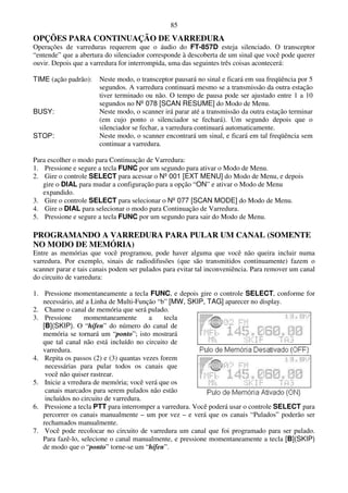 85
OPÇÕES PARA CONTINUAÇÃO DE VARREDURA
Operações de varreduras requerem que o áudio do FT-857D esteja silenciado. O transceptor
“entende” que a abertura do silenciador corresponde à descoberta de um sinal que você pode querer
ouvir. Depois que a varredura for interrompida, uma das seguintes três coisas acontecerá:

TIME (ação padrão):    Neste modo, o transceptor pausará no sinal e ficará em sua freqüência por 5
                       segundos. A varredura continuará mesmo se a transmissão da outra estação
                       tiver terminado ou não. O tempo de pausa pode ser ajustado entre 1 a 10
                       segundos no Nº 078 [SCAN RESUME] do Modo de Menu.
BUSY:                  Neste modo, o scanner irá parar até a transmissão da outra estação terminar
                       (em cujo ponto o silenciador se fechará). Um segundo depois que o
                       silenciador se fechar, a varredura continuará automaticamente.
STOP:                  Neste modo, o scanner encontrará um sinal, e ficará em tal freqüência sem
                       continuar a varredura.

Para escolher o modo para Continuação de Varredura:
1. Pressione e segure a tecla FUNC por um segundo para ativar o Modo de Menu.
2. Gire o controle SELECT para acessar o Nº 001 [EXT MENU] do Modo de Menu, e depois
   gire o DIAL para mudar a configuração para a opção “ON” e ativar o Modo de Menu
   expandido.
3. Gire o controle SELECT para selecionar o Nº 077 [SCAN MODE] do Modo de Menu.
4. Gire o DIAL para selecionar o modo para Continuação de Varredura.
5. Pressione e segure a tecla FUNC por um segundo para sair do Modo de Menu.

PROGRAMANDO A VARREDURA PARA PULAR UM CANAL (SOMENTE
NO MODO DE MEMÓRIA)
Entre as memórias que você programou, pode haver alguma que você não queira incluir numa
varredura. Por exemplo, sinais de radiodifusões (que são transmitidos continuamente) fazem o
scanner parar e tais canais podem ser pulados para evitar tal inconveniência. Para remover um canal
do circuito de varredura:

1. Pressione momentaneamente a tecla FUNC, e depois gire o controle SELECT, conforme for
   necessário, até a Linha de Multi-Função “b” [MW, SKIP, TAG] aparecer no display.
2. Chame o canal de memória que será pulado.
3. Pressione      momentaneamente       a    tecla
   [B](SKIP). O “hífen” do número do canal de
   memória se tornará um “ponto”; isto mostrará
   que tal canal não está incluído no circuito de
   varredura.
4. Repita os passos (2) e (3) quantas vezes forem
    necessárias para pular todos os canais que
    você não quiser rastrear.
5. Inicie a vrredura de memória; você verá que os
    canais marcados para serem pulados não estão
    incluídos no circuito de varredura.
6. Pressione a tecla PTT para interromper a varredura. Você poderá usar o controle SELECT para
   percorrer os canais manualmente – um por vez – e verá que os canais “Pulados” poderão ser
   rechamados manualmente.
7. Você pode recolocar no circuito de varredura um canal que foi programado para ser pulado.
   Para fazê-lo, selecione o canal manualmente, e pressione momentaneamente a tecla [B](SKIP)
   de modo que o “ponto” torne-se um “hífen”.
 