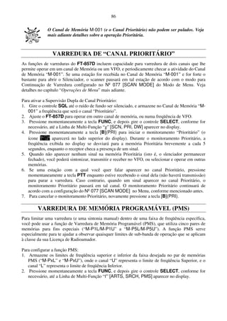 86

             O Canal de Memória M-001 (e o Canal Prioritário) não podem ser pulados. Veja
             mais adiante detalhes sobre a operação Prioritária.



                VARREDURA DE “CANAL PRIORITÁRIO”
As funções de varreduras do FT-857D incluem capacidade para varredura de dois canais que lhe
permite operar em um canal de Memória ou um VFO, e periodicamente checar a atividade do Canal
de Memória “M-001”. Se uma estação for recebida no Canal de Memória “M-001” e for forte o
bastante para abrir o Silenciador, o scanner pausará em tal estação de acordo com o modo para
Continuação de Varredura configurado no Nº 077 [SCAN MODE] do Modo de Menu. Veja
detalhes no capítulo “Operações de Menu” mais adiante.

Para ativar a Supervisão Dupla de Canal Prioritário:
1. Gire o controle SQL até o ruído de fundo ser silenciado, e armazene no Canal de Memória “M-
   001” a freqüência que será o canal “Prioritário”.
2. Ajuste o FT-857D para operar em outro canal de memória, ou numa freqüência de VFO.
3. Pressione momentaneamente a tecla FUNC, e depois gire o controle SELECT, conforme for
   necessário, até a Linha de Multi-Função “g” [SCN, PRI, DW] aparecer no display.
4. Pressione momentaneamente a tecla [B](PRI) para iniciar o monitoramento “Prioritário” (o
   ícone         aparecerá no lado superior do display). Durante o monitoramento Prioritário, a
   freqüência exibida no display se desviará para a memória Prioritária brevemente a cada 5
   segundos, enquanto o receptor checa a presença de um sinal.
5. Quando não aparecer nenhum sinal na memória Prioritária (isto é, o slenciador permanecer
   fechado), você poderá sintonizar, transmitir e receber no VFO, ou selecionar e operar em outras
   memórias.
6. Se uma estação com a qual você quer falar aparecer no canal Prioritário, pressione
   momentaneamente a tecla PTT enquanto estive recebendo o sinal dela (não haverá transmissão)
   para parar a varredura. Caso contrario, quando um sinal aparecer no canal Prioritário, o
   monitoramento Prioritário pausará em tal canal. O monitoramento Prioritário continuará de
   acordo com a configuração do Nº 077 [SCAN MODE] no Menu, conforme mencionado antes.
7. Para cancelar o monitoramento Prioritário, novamente pressione a tecla [B](PRI).

        VARREDURA DE MEMÓRIA PROGRAMÁVEL (PMS)
Para limitar uma varredura (e uma sintonia manual) dentro de uma faixa de freqüência específica,
você pode usar a função de Varredura de Memória Programável (PMS), que utiliza cinco pares de
memórias para fins especiais (“M-P1L/M-P1U” a “M-P5L/M-P5U”). A função PMS serve
especialmente para te ajudar a observar quaisquer limites de sub-banda de operação que se aplicam
à classe da sua Licença de Radioamador.

Para configurar a função PMS:
1. Armazene os limites de freqüência superior e inferior da faixa desejada no par de memórias
   PMS (“M-PxL” e “M-PxU”), onde o canal “U” representa o limite de freqüência Superior, e o
   canal “L” representa o limite de freqüência Inferior.
2. Pressione momentaneamente a tecla FUNC, e depois gire o controle SELECT, conforme for
   necessário, até a Linha de Multi-Função “f” [ARTS, SRCH, PMS] aparecer no display.
 