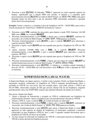 87

3. Pressione a tecla [C](PMS). O indicador “PMS-x” aparecerá no canto esquerdo superior do
   display, significando que a função PMS está ativada. A sintonia e a varredura (pelo
   pressionamento da tecla [A](SCN) na Linha de Multi-Função “g” [SCN, PRI, DW]) estão agora
   limitadas dentro da faixa entre o par de memórias PMS selecionado, mantendo a operação
   dentro desta faixa programada.

Exemplo: Limite a sintonia e a varredura à faixa de freqüência 144.30 – 148.00 MHz, para evitar a
invasão da porção de “Sinal Fraco” (SSB/CW) da banda de 2 metros:

1. Pressione a tecla V/M, conforme for necessário, para chamar o modo VFO. Sintonize 144.300
   MHz com o DIAL ou o controle SELECT.
2. Pressione momentaneamente a tecla FUNC, e depois gire o controle SELECT, conforme for
   necessário, até a Linha de Multi-Função “b” [MW, SKIP, TAG] aparecer no display..
3. Pressione momentaneamente a tecla [A](MW), e gire o controle SELECT para selecionar o
   canal de memória “M-P1L”.
4. Pressione e segure a tecla [A](MW) por um segundo para gravar a freqüência de VFO em “M-
   P1L”.
5. Agora, sintonize 148.000 MHz com o DIAL ou o controle SELECT. Pressione
   momentaneamente a tecla [A](MW), e gire o controle SELECT para selecionar o canal de
   memória “M-P1U”.
6. Pressione e segure a tecla [A](MW) por um segundo para gravar a freqüência de VFO em “M-
   P1U”.
7. Pressione momentaneamente a tecla FUNC, e depois gire um clique do controle SELECT no
   sentido horário para acessar a Linha de Multi-Função “f” [ARTS, SRCH, PMS].
8. Pressione momentaneamente a tecla [C](PMS). A sintonia e a varredura estarão limitadas à
   faixa de 144.30 – 148.00 MHz até você pressionar a tecla V/M para voltar à operação de VFO
   ou memória.


                   SUPERVISÃO DUPLA (DUAL WATCH)
A Supervisão Dupla, em alguns aspectos, é similar a uma varredura. Porém, na Supervisão Dupla, o
transceptor monitora (silenciado) na freqüência do VFO-A enquanto periodicamente checa a
atividade no VFO-B (ou vice-versa). Em um exemplo típico, você pode colocar o VFO-A em
50.110 MHz, observando estações de DX que possam chamar CQ em tal freqüência, enquanto
periodicamente checa em 28.885 MHz estações que reportam aberturas de bandas em 6 metros.

Para ativar a Supervisão Dupla:
1. Ajuste a operação de transmissão e recepção no VFO-A, estabelecendo sua freqüência de
   monitoramento primário. Ajuste a freqüência que será periodicamente checada no VFO-B.
2. Chame o VFO-A, e gire o controle SQL até o ruído de fundo ser silenciado.
3. Pressione momentaneamente a tecla FUNC, e depois gire o controle SELECT, conforme for
    necessário, até a Linha de Multi-Função “g” [SCN, PRI, DW] aparecer no display.
4. Pressione momentaneamente a tecla [C](DW) para ativar a Supervisão Dupla (o ícone
   aparecerá no lado superior do display de freqüência). O transceptor continuará a monitorar
   (silenciado) na atua freqüência (VFO-A), mas a cada 5 segundos mudará brevemente para a
   freqüência do VFO-B, em busca de atividade.
5. Se uma estação for detectada na freqüência do VFO-B, o transceptor pausará na freqüência do
   VFO-B (o ponto decimal da freqüência piscará).
 