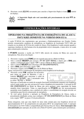 88


6. Pressione a tecla [C](DW) novamente para cancelar a Supervisão Dupla (o ícone           sumirá
   do display).

             A Supervisão Dupla não será cancelada pelo pressionamento da tecla PTT do
             microfone.




                      CONFIGURAÇÕES DIVERSAS

OPERANDO NA FREQÜÊNCIA DE EMERGÊNCIA DO ALASCA:
      5167.5 KHZ (SOMENTE NA VERSÃO DOS EUA)
A seção 97.401(d) dos regulamentos que governam o Radioamadorismo nos Estados Unidos
permite comunicações amadoras de emergências na freqüência de localização 5167.5 kHz por
estações no (ou dentro de 92.6 km do) estado do Alasca. Esta freqüência é usada somente quando a
segurança imediata da vida humana e/ou da propriedade estiver ameaçada, e nunca deve ser usada
para comunicações rotineiras.

O FT-857D transmite e recebe em 5167.5 kHz através do sistema de Menu em casos de
emergências. Para ativar esta função:

1. Pressione e segure a tecla FUNC por um segundo para ativar o Modo de Menu.
2. Gire o controle SELECT para acessar o Nº 001 [EXT MENU], e depois gire o DIAL para
    mudar a configuração para a opção “ON” e ativar o Modo de Menu expandido.
3. Gire o controle SELECT para selecionar o Nº 050 [EMERGENCY].
4. Gire o DIAL para selecionar a opção “ON”.
5. Pressione e segure a tecla FUNC para sair do Modo de Menu.
Agora, será possível a comunicação de emergência nesta freqüência de localização:
6. Pressione a tecla V/M, conforme for necessário,
   para entrar no modo de Memória, e gire o
   controle SELECT para selecionar o canal de
   emergência “M-EMG”, que é encontrado entre
   os canais “M-P5U” e “M-001”.
   Note que o Clarificador no modo de recepção funcionará normalmente enquanto esta freqüência
   estiver sendo usada, mas não será possível variar a freqüência de transmissão. A ativação do Nº
   050 [EMERGENCY] do Modo de Menu não ativa qualquer outra capacidade de banda
   amadora deste transceptor. Todas as especificações do FT-857D não são necessariamente
   garantidas nesta freqüência, mas a potência de saída e a sensibilidade de recepção deverão ser
   satisfatórias para fins de comunicação de emergência.
7. Se você quiser desativar a operação na Freqüência de Emergência do Alasca, repita o
   procedimento detalhados acima, mas configure o Nº 050 [EMERGENCY] do Modo de Menu
   com a opção “OFF” no passo (3) do procedimento.

Numa emegencia, note que uma dipolo de meia onda cortada para esta freqüência deverá ter
aproximadamente 45’3” de comprimento em cada perna (90’6” de comprimento total). A operação
de Emergência em 5167.5 kHz é compartilhada pelo Serviço Fixo do Alasca. Este transceptor não
está autorizado para operação, de acordo com a Parte 87 da FCC, para comunicações aeronáuticas.
 