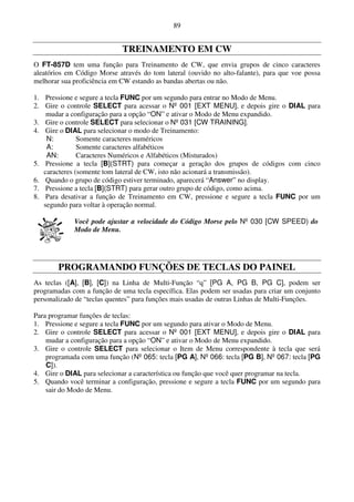 89


                             TREINAMENTO EM CW
O FT-857D tem uma função para Treinamento de CW, que envia grupos de cinco caracteres
aleatórios em Código Morse através do tom lateral (ouvido no alto-falante), para que voe possa
melhorar sua proficiência em CW estando as bandas abertas ou não.

1. Pressione e segure a tecla FUNC por um segundo para entrar no Modo de Menu.
2. Gire o controle SELECT para acessar o Nº 001 [EXT MENU], e depois gire o DIAL para
    mudar a configuração para a opção “ON” e ativar o Modo de Menu expandido.
3. Gire o controle SELECT para selecionar o Nº 031 [CW TRAINING].
4. Gire o DIAL para selecionar o modo de Treinamento:
    N:         Somente caracteres numéricos
    A:         Somente caracteres alfabéticos
    AN:        Caracteres Numéricos e Alfabéticos (Misturados)
5. Pressione a tecla [B](STRT) para começar a geração dos grupos de códigos com cinco
   caracteres (somente tom lateral de CW, isto não acionará a transmissão).
6. Quando o grupo de código estiver terminado, aparecerá “Answer” no display.
7. Pressione a tecla [B](STRT) para gerar outro grupo de código, como acima.
8. Para desativar a função de Treinamento em CW, pressione e segure a tecla FUNC por um
   segundo para voltar à operação normal.

             Você pode ajustar a velocidade do Código Morse pelo Nº 030 [CW SPEED) do
             Modo de Menu.




        PROGRAMANDO FUNÇÕES DE TECLAS DO PAINEL
As teclas ([A], [B], [C]) na Linha de Multi-Função “q” [PG A, PG B, PG C], podem ser
programadas com a função de uma tecla específica. Elas podem ser usadas para criar um conjunto
personalizado de “teclas quentes” para funções mais usadas de outras Linhas de Multi-Funções.

Para programar funções de teclas:
1. Pressione e segure a tecla FUNC por um segundo para ativar o Modo de Menu.
2. Gire o controle SELECT para acessar o Nº 001 [EXT MENU], e depois gire o DIAL para
    mudar a configuração para a opção “ON” e ativar o Modo de Menu expandido.
3. Gire o controle SELECT para selecionar o Item de Menu correspondente à tecla que será
    programada com uma função (Nº 065: tecla [PG A], Nº 066: tecla [PG B], Nº 067: tecla [PG
    C]).
4. Gire o DIAL para selecionar a característica ou função que você quer programar na tecla.
5. Quando você terminar a configuração, pressione e segure a tecla FUNC por um segundo para
    sair do Modo de Menu.
 