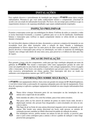 9


                                    INSTALAÇÕES
Este capítulo descreve o procedimento de instalação que integra o FT-857D numa típica estação
radioamadora. Presume-se que você tenha conhecimento técnico e compreensão conceitual de
acordo com seu estado de radioamador licenciado. Por favor, tire um tempo para certificar-se que os
requerimentos técnicos e de segurança detalhados aqui sejam cuidadosamente respeitados.

                             INSPEÇÃO PRELIMINAR
Examine o transceptor assim que sua embalagem for aberta. Confirme de todos os controles e todas
as teclas funcionam livremente, e examine o gabinete para ver se ele foi danificado. Gentilmente
balance o transceptor para verificar se algum componente interno se soltou devido ao manejo
durante o transporte.

Se você descobrir alguma evidencia de dano, documente-a e procure a empresa de transporte ou seu
revendedor local para obter instruções sobre a solução do dano. Guarde a embalagem,
principalmente se houver algum furo ou outra prova de dano causado durante o despacho; se for
preciso devolver o transceptor para serviço ou substituição, use todos os materiais da embalagem
original, mas coloque tudo dentro de uma outra caixa, para preservar a evidência de dano para fins
de seguro.

                              DICAS DE INSTALAÇÃO
Para garantir a longa vida dos componentes, cuide para que haja ventilação adequada em torno do
gabinete do FT-857D. Não instale o transceptor sobre outro equipamento gerador de calor (tal
como um amplificador ou uma fonte de alimentação), e não coloque equipamentos, livros ou papéis
sobre o transceptor. Evite locais com janelas e respiradouros que possam expor o transceptor a luz
solar excessiva, principalmente em climas quentes. Este transceptor não deve ser usado em
ambientes com temperaturas maiores que 140º F (+60 ºC).

                   INFORMAÇÕES SOBRE SEGURANÇA
O FT-857D é um equipamento elétrico, bem como um gerador de energia de RF (Radiofreqüência),
e você deve tomar todas as precauções de segurança adequadas para este tipo de equipamento. Estas
dicas de segurança se aplicam a qualquer equipamento instalado em uma estação radioamadora bem
projetada.

          Nunca deixe crianças brincarem perto do seu transceptor ou das instalações da sua
          antena sem a supervisão de um adulto.
          Isole emendas de cabos e fios com fita isolante, para evitar curtos-circuitos.
          Não passe cabos ou fios através de umbrais de portas ou outros locais onde, devido à
          depreciação normal, eles possam ficar desgastados e curto-circuitados em terra ou uns
          com os outros.
          Não fique de pé na frente de uma antena direcional enquanto estiver transmitindo por tal
          antena. Não instale uma antena direcional em locais onde pessoas ou animais de
          estimação possam caminhar no lóbulo direcional do padrão de radiação da antena.
          Em instalações móveis, prefira montar sua antena no teto do veículo, se possível, para
          usar o carro como contrapeso para a antena e elevar o padrão de radiação o mais longe
          possível dos passageiros.
 