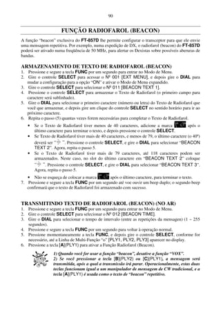 90


                      FUNÇÃO RADIOFAROL (BEACON)
A função “beacon” exclusiva do FT-857D lhe permite configurar o transceptor para que ele envie
uma mensagem repetitiva. Por exemplo, numa expedição de DX, o radiofarol (beacon) do FT-857D
poderá ser ativado numa freqüência de 50 MHz, para alertar os Dexistas sobre possíveis aberuras de
bandas.

ARMAZENAMENTO DE TEXTO DE RADIOFAROL (BEACON)
1. Pressione e segure a tecla FUNC por um segundo para entrar no Modo de Menu.
2. Gire o controle SELECT para acessar o Nº 001 [EXT MENU], e depois gire o DIAL para
   mudar a configuração para a opção “ON” e ativar o Modo de Menu expandido.
3. Gire o controle SELECT para selecionar o Nº 011 [BEACON TEXT 1].
4. Pressione o controle SELECT para armazenar o Texto de Radiofarol (o primeiro campo para
   caractere será sublinhado).
5. Gire o DIAL para selecionar o primeiro caractere (número ou letra) do Texto de Radiofarol que
   você que armazenar, e depois gire um clique do controle SELECT no sentido horário para ir ao
   próximo caractere.
6. Repita o passo (5) quantas vezes forem necessárias para completar o Texto de Radiofarol.
   •   Se o Texto de Radiofarol tiver menos de 40 caracteres, adicione a marca               após o
       último caractere para terminar o texto, e depois pressione o controle SELECT.
   •   Se Texto de Radiofarol tiver mais de 40 caracteres, e menos de 79, o último caractere (o 40º)
       deverá ser       . Pressione o controle SELECT, e gire o DIAL para selecionar “BEACON
       TEXT 2”. Agora, repita o passo 5.
   •   Se o Texto de Radiofarol tiver mais de 79 caracteres, até 118 caracteres podem ser
       armazenados. Neste caso, no slot do último caractere em “BEACON TEXT 2” coloque
             . Pressione o controle SELECT, e gire o DIAL para selecionar “BEACON TEXT 3”.
       Agora, repita o passo 5.
   • Não se esqueça de colocar a marca          após o último caractere, para terminar o texto.
7. Pressione e segure a tecla FUNC por um segundo até voe ouvir um beep duplo; o segundo beep
   confirmará que o texto de Radiofarol foi armazenado com sucesso.


TRANSMITINDO TEXTO DE RADIOFAROL (BEACON) (NO AR)
1. Pressione e segure a tecla FUNC por um segundo para entrar no Modo de Menu.
2. Gire o controle SELECT para selecionar o Nº 012 [BEACON TIME].
3. Gire o DIAL para selecionar o tempo de intervalo (entre as repetições da mensagen) (1 ~ 255
   segundos).
4. Pressione e segure a tecla FUNC por um segundo para voltar à operação normal.
5. Pressione momentaneamente a tecla FUNC, e depois gire o controle SELECT, conforme for
   necessário, até a Linha de Multi-Função “o” [PLY1, PLY2, PLY3] aparecer no display.
6. Pressione a tecla [A](PLY1) para ativar a Função Radiofarol (Beacon).
                 1) Quando você for usar a função “beacon”, desative a função “VOX”.
                 2) Se você pressionar a tecla [B](PLY2) ou [C](PLY1), a mensagem será
                 transmitida, após a qual a transmissão irá parar. Operacionalmente, estas duas
                 teclas funcionam igual a um manipulador de mensagem de CW tradicional, e a
                 tecla [A](PLY1) é usada como o texto de “beacon” repetitivo.
 