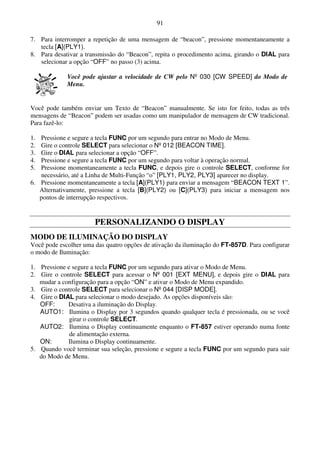 91

7. Para interromper a repetição de uma mensagem de “beacon”, pressione momentaneamente a
   tecla [A](PLY1).
8. Para desativar a transmissão do “Beacon”, repita o procedimento acima, girando o DIAL para
   selecionar a opção “OFF” no passo (3) acima.

             Você pode ajustar a velocidade de CW pelo Nº 030 [CW SPEED] do Modo de
             Menu.


Você pode também enviar um Texto de “Beacon” manualmente. Se isto for feito, todas as três
mensagens de “Beacon” podem ser usadas como um manipulador de mensagem de CW tradicional.
Para fazê-lo:

1. Pressione e segure a tecla FUNC por um segundo para entrar no Modo de Menu.
2. Gire o controle SELECT para selecionar o Nº 012 [BEACON TIME].
3. Gire o DIAL para selecionar a opção “OFF”.
4. Pressione e segure a tecla FUNC por um segundo para voltar à operação normal.
5. Pressione momentaneamente a tecla FUNC, e depois gire o controle SELECT, conforme for
    necessário, até a Linha de Multi-Função “o” [PLY1, PLY2, PLY3] aparecer no display.
6. Pressione momentaneamente a tecla [A](PLY1) para enviar a mensagem “BEACON TEXT 1”.
   Alternativamente, pressione a tecla [B](PLY2) ou [C](PLY3) para iniciar a mensagem nos
   pontos de interrupção respectivos.


                       PERSONALIZANDO O DISPLAY
MODO DE ILUMINAÇÃO DO DISPLAY
Você pode escolher uma das quatro opções de ativação da iluminação do FT-857D. Para configurar
o modo de Iluminação:

1. Pressione e segure a tecla FUNC por um segundo para ativar o Modo de Menu.
2. Gire o controle SELECT para acessar o Nº 001 [EXT MENU], e depois gire o DIAL para
   mudar a configuração para a opção “ON” e ativar o Modo de Menu expandido.
3. Gire o controle SELECT para selecionar o Nº 044 [DISP MODE].
4. Gire o DIAL para selecionar o modo desejado. As opções disponíveis são:
   OFF:      Desativa a iluminação do Display.
   AUTO1: Ilumina o Display por 3 segundos quando qualquer tecla é pressionada, ou se você
              girar o controle SELECT.
   AUTO2: Ilumina o Display continuamente enquanto o FT-857 estiver operando numa fonte
              de alimentação externa.
   ON:       Ilumina o Display continuamente.
5. Quando você terminar sua seleção, pressione e segure a tecla FUNC por um segundo para sair
   do Modo de Menu.
 