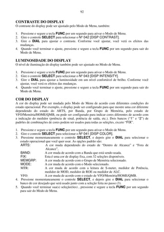 92


CONTRASTE DO DISPLAY
O contraste do display pode ser ajustado pelo Modo de Menu, também:

1. Pressione e segure a tecla FUNC por um segundo para ativar o Modo de Menu.
2. Gire o controle SELECT para selecionar o Nº 042 [DISP CONTRAST].
3. Gire o DIAL para ajustar o contraste. Conforme você ajustar, você verá os efeitos das
   mudanças.
4. Quando você terminar o ajuste, pressione e segure a tecla FUNC por um segundo para sair do
   Modo de Menu.

LUMINOSIDADE DO DISPLAY
O nível de iluminação do display também pode ser ajustado no Modo de Menu.

1. Pressione e segure a tecla FUNC por um segundo para ativar o Modo de Menu.
2. Gire o controle SELECT para selecionar o Nº 043 [DISP INTENSITY].
3. Gire o DIAL para ajustar a luminosidade em um nível confortável de brilho. Conforme você
   ajustar, você verá os efeitos das mudanças.
4. Quando você terminar o ajuste, pressione e segure a tecla FUNC por um segundo para sair do
   Modo de Menu.

COR DO DISPLAY
A cor do display pode ser mudada pelo Modo de Menu de acordo com diferentes condições do
estado operacional. Por exemplo, o display pode ser configurado para que mostre uma cor diferente
dependendo do estado do ARTS, por Banda, por Grupo de Memória, pelo estado de
VFO/Memória/HOME/QMB, ou pode ser configurado para indicar cores diferentes de acordo com
a indicação do medidor (potência de sinal, potência de saída, etc.). Dois bancos (“1” e “2”) de
padrões de combinações de cores podem ser usados para todas as seleções, exceto “FIX”.

1. Pressione e segure a tecla FUNC por um segundo para ativar o Modo de Menu.
2. Gire o controle SELECT para selecionar o Nº 041 [DISP COLOR].
3. Pressione momentaneamente o controle SELECT, e depois gire o DIAL para selecionar o
   estado operacional que você quer usar. As opções padrão são:
   ARTS:             A cor muda dependendo do estado de “Dentro de Alcance” e “Fora de
                     Alcance”,
   BAND:             A cor muda de acordo com a Banda que está sendo usada.
   FIX:              Esta é uma cor de display fixa, com 32 seleções disponíveis.
   MEMGRP:           A cor muda de acordo com o Grupo de Memória selecionado.
   MODE:             A cor muda de acordo com o Modo selecionado.
   MTR:              A cor muda de acordo com a leitura de S-meter, medidor de Potência,
                     medidor de MOD, medidor de ROE ou medidor de ALC.
   VFO:              A cor muda de acordo com o estado de VFO/Memória/HOME/QMB.
4. Pressione momentaneamente o controle SELECT, e depois gire o DIAL para selecionar o
   banco de cor desejado que será usado junto com a seleção feita no passo (3).
5. Quando você terminar sua(s) seleção(ões) , pressione e segure a tecla FUNC por um segundo
   para sair do Modo de Menu.
 