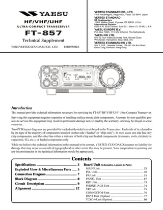 1
Introduction
This manual provides technical information necessary for servicing the FT-857 HF/VHF/UHF Ultra-Compact Transceiver.
Servicing this equipment requires expertise in handling surface-mount chip components. Attempts by non-qualified per-
sons to service this equipment may result in permanent damage not covered by the warranty, and may be illegal in some
countries.
Two PCB layout diagrams are provided for each double-sided circuit board in the Transceiver. Each side of is referred to
by the type of the majority of components installed on that side (“leaded” or “chip-only”). In most cases one side has only
chip components, and the other has either a mixture of both chip and leaded components (trimmers, coils, electrolytic
capacitors, ICs, etc.), or leaded components only.
While we believe the technical information in this manual to be correct, VERTEX STANDARD assumes no liability for
damage that may occur as a result of typographical or other errors that may be present. Your cooperation in pointing out
any inconsistencies in the technical information would be appreciated.
©2003 VERTEX STANDARD CO., LTD. EH007M90A
Technical Supplement
Specifications .................................................. 2
Exploded View & Miscellaneous Parts ...... 5
Connection Diagram ...................................... 7
Block Diagram................................................. 8
Circuit Description ........................................ 9
Alignment ...................................................... 12
Contents
Board Unit (Schematics, Layouts & Parts)
MAIN Unit ................................................................ 23
PLL Unit..................................................................... 49
PA Unit ...................................................................... 55
PANEL Unit .............................................................. 67
REF Unit..................................................................... 73
PHONE-JACK Unit .................................................. 74
VR Unit ...................................................................... 75
CONNECTOR Unit .................................................. 76
DSP-2 Unit (Option) ................................................. 77
TCXO-9 Unit (Option).............................................. 80
VERTEX STANDARD CO., LTD.
4-8-8 Nakameguro, Meguro-Ku, Tokyo 153-8644, Japan
VERTEX STANDARD
US Headquarters
10900 Walker Street, Cypress, CA 90630, U.S.A.
International Division
8350 N.W. 52nd Terrace, Suite 201, Miami, FL 33166, U.S.A.
YAESU EUROPE B.V.
P.O. Box 75525, 1118 ZN Schiphol, The Netherlands
YAESU UK LTD.
Unit 12, Sun Valley Business Park, Winnall Close
Winchester, Hampshire, SO23 0LB, U.K.
VERTEX STANDARD HK LTD.
Unit 5, 20/F., Seaview Centre, 139-141 Hoi Bun Road,
Kwun Tong, Kowloon, Hong Kong
 
