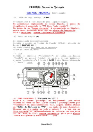 FT-897(D): Manual de Operação

           PAINEL FRONTAL                   (continuação)

(5) Chave de Liga/Desliga (POWER)

Pressione por 1 (um) segundo para ligar/desligar;
Se pressionar rapidamente ao estar ligado, o passo de
freqüência é aumentado (o VFO fica “mais rápido”).
Um ícone de um “homem correndo” é apresentado no Display,
neste caso, indicando este tipo de ajuste de frequência.
Para o desativar, aperte rapidamente novamente.

(6) Tecla de Função (F)

Se pressionado momentaneamente:
Permite o acesso as Teclas de Função (A/B/C), através do
botão [ MEM/VFO CH ]
Se pressionado, por mais de um segundo:
Passa ao “Modo de Menu”

(7) LOCK
Permite o bloqueio (“travamento”) de todas as teclas
(“botõe”) no painel frontal, de modo a evitar quaisquer
ajustes “acidentais”. A tecla [ LOCK ] não ficará bloqueada
(“travada”) nunca.




(8) DIAL PRINCIPAL ( “SINTONIA DO VFO” )
Este é o “botão” principal do equipamento, por vêzes
chamado de “knob do VFO” (lê-se “nób”) – principalmente por
“veteranos” em radioamadorismo (hi). Alguns também chamam
de “Botão de Sintonia do VFO” – em razão de suas dimensões.
Observe que é o maior em todo o painel ! – o que era um
fato corrente no radioamadorismo de outrora, em que este
tal de “Knob do VFO”, sempre sobressaia, pois para alguns
“nunca era grande o suficiente”... (hi)



                          Página 12 de 91
 