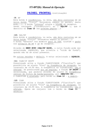 FT-897(D): Manual de Operação

            PAINEL FRONTAL            (continuação)

(9) AF
Este botão é concêntrico, ou seja, são dois controles em um
único botão “físico” (economiza espaço no painel, deste
modo...). O botão “interno” ajusta o VOLUME do receptor.
Sendo conjugado (“concêntrico”) ao [ SQL/RF ], que é
descrito no Ítem 10 (na próxima página...)


(10) SQL/RF
Este botão é concêntrico, ou seja, são dois controles em um
único botão “físico” (economiza espaço no painel...)
O botão “externo” nos modelos para os USA, ajustam o ganho
nos estágios de RF e IF do receptor.

Através do MENU #080 [SQL/RF GAIN], a outra função pode ser
selecionada (SQUELCH), que silencia o “ruído de fundo”,
quando não há um sinal presente.

Em outras versões o default, é estar selecionado o SQUELCH.

(11) CLAR/IF SHIFT
Pressionado ativa a função CLARIFICADOR (“Clarifier”) que
possibilita um ajuste “fino” na freqüência de recepção, no
intervalo de ±9.99 khz. A freqüência na transmissão, não é
afetada. Se pressionado por um segundo, a função IF SHIFT é
selecionada, que permite através do ajuste da freqüência
central do filtro de banda-passante, por [MEM/VFO CH].
O CLARIFIER é ajustado, pelo botão no Item 12 – a seguir.

(12) CLAR
Pressionado ativa a função CLARIFICADOR (“Clarifier”) que
possibilta um ajuste “fino” na freqüência de recepção, no
intervalo de ±9.99 khz. A freqüência na transmissão, não é
afetada. Opera em conjunto com o botão do Item 11 –
anterior.




                        Página 13 de 91
 