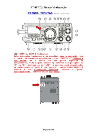 FT-897(D): Manual de Operação

            PAINEL FRONTAL            (continuação)




(22) BATT-A, BATT-B Indicator
Este indicador luminoso, é um auxiliar para a operação, com
o “pack” de baterias auxiliares (tipo “FNB-78”), tomando a
cor verde, se o Botão A/B (na parte superior do
equipamento, vide figura abaixo !) estiver nas posições ou
“A” ou “B”, desliga se em “off”. A sua cor será alaranjado,
se selecionado o “pack A” ou “pack B”, neste botão (A/B). E
tomará a cor alaranjado piscante, quando o “pack”
correspondente, estiver quase sem carga.




                        Página 16 de 91
 