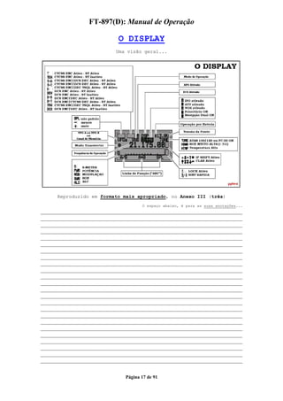 FT-897(D): Manual de Operação

                         O DISPLAY
                        Uma visão geral...




    Reproduzido em formato mais apropriado, no Anexo III (três)
                                  O espaço abaixo, é para as suas anotações...
___________________________________________________________
___________________________________________________________
___________________________________________________________
___________________________________________________________
___________________________________________________________
___________________________________________________________
___________________________________________________________
___________________________________________________________
___________________________________________________________
___________________________________________________________
___________________________________________________________
___________________________________________________________
___________________________________________________________
___________________________________________________________
___________________________________________________________
___________________________________________________________
___________________________________________________________
___________________________________________________________
___________________________________________________________
___________________________________________________________
___________________________________________________________
___________________________________________________________
___________________________________________________________
___________________________________________________________

                           Página 17 de 91
 