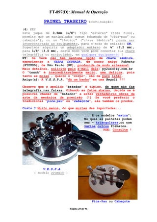 FT-897(D): Manual de Operação

           PAINEL TRASEIRO                   (continuação)

(6) KEY
Este jaque de 3.5mm (1/8”) tipo “estéreo” (três fios),
permite que um manipulador comum (chamado de “pica-pau” ou
cabeçote”), ou um “iâmbico” (“chave iâmbica”) possa ser
interconectado ao equipamento, para o modo de emissão: CW.
Sugerimos adquirir um adaptador estéreo de ¼” (6.5 mm),
para 1/8” (3.5 mm), deste modo você pode conectar sua chave
telegráfica ou manipulador, em qualquer equipamento !
NT: Se você não tem nenhuma opção de chave iãmbica,
experimente a VESPA DOURADA, de nosso amigo Roberto
(PY2USD), de São Paulo (SP), produzida de modo artesanal.
Mais detalhes, solicite pelo e-mail dele: py2usd@ig.com.br
O “touch” é inacreditavelmente macio, uma delícia, pois
tanto as molas , quanto o “corpo”, são de puro latão.
Amigo(a): A V.E.S.P.A, “dá um banho” em uma Begali !!!

Observe que o apelido “batedor” é típico, de quem não faz
telegrafia nas faixas. Olhando as fotos abaixo, decida se é
possível chamar de “batedor” a estas verdadeiras obras de
arte da mecânica de precisão (!) Se você preferir o
tradicional “pica-pau” ou “cabeçote”, ele também os produz.

Custo ? Muito menos, do que muitas das importadas...

                                       ... E os modelos “extra“:
                                       No qual as palhetas podem
                                       ser – triangulares,ou com
                                       vários outros formatos.
                                                 PSE: Consulte !




           V.E.S.P.A
      ( modelo cromado )




                                              Pica-Pau ou Cabeçote

                           Página 20 de 91
 