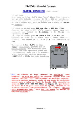 FT-897(D): Manual de Operação

           PAINEL TRASEIRO                (continuação)

(7) EXT SPKR
Este jaque de 3.5mm (1/8”) tipo “mono” (dois fios), permite
que um alto-falante externo, de 4 a 16 de impedância,
possa ser interconectado ao equipamento. O ajuste do nível
de áudio produzidop, está em acordo com o botão de VOLUME
do receptor.

(8) Jaque de Antena para 144 Mhz (2m) e 430 Mhz (70cm)
Conector do tipo SO-239 (“M”) coaxial fêmea para a(s)
antena(s) das faixas de 2 metros, e de 70 cm, com
impedância de 50 .
(9) Jaque de Antena para HF (160m a 10m) e 50 Mhz (6m)
Conector do tipo SO-239 (“M”) coaxial fêmea para a(s)
antena(s) das faixas de HF, e de 6 m, com impedância de
50 .

Um jaque de 3.5mm (1/8”) do tipo
“mono” (dois fios), permite que um
medidor externo (não fornecido pela
Vertex, nem como opcional) possa ser
Interconectado junto com o do FT-897D,
permitindo então, medidas externas.
O MENU #060 e #061, tem mais detalhes.




N.T: Um S-Meter do tipo “remoto” ou analógico, como
exemplos, se você não gosta do original digital e/ou com
aqueles “palitos” (hi). Não dispomos de detalhes técnicos,
para este medidor externo, porém há uma opção de calibração
exceto para o valor de Fundo de Escala (FS), descrito na
opção de MENU #060 (MTR ARX SEL), na Página 43, que fornece
um sinal de 1 mA para este tipo de ajuste, através de um
circuito adicional com potenciometro (ou trimpot), que não
será apresentado aqui, pois não faz parte do Manual de
Operação original !




                        Página 21 de 91
 