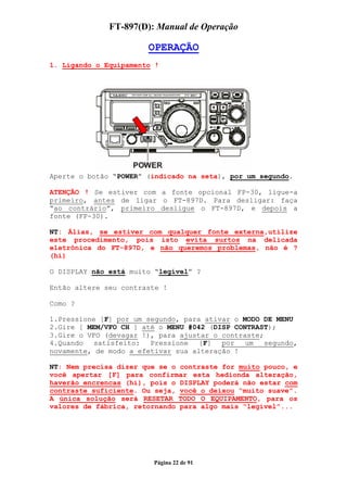 FT-897(D): Manual de Operação

                       OPERAÇÃO
1. Ligando o Equipamento !




Aperte o botão “POWER” (indicado na seta), por um segundo.

ATENÇÃO ! Se estiver com a fonte opcional FP-30, ligue-a
primeiro, antes de ligar o FT-897D. Para desligar: faça
“ao contrário”, primeiro desligue o FT-897D, e depois a
fonte (FP-30).

NT: Álias, se estiver com qualquer fonte externa,utilize
este procedimento, pois isto evita surtos na delicada
eletrônica do FT-897D, e não queremos problemas, não é ?
(hi)

O DISPLAY não está muito “legível” ?

Então altere seu contraste !

Como ?

1.Pressione [F] por um segundo, para ativar o MODO DE MENU
2.Gire [ MEM/VFO CH ] até o MENU #042 (DISP CONTRAST);
3.Gire o VFO (devagar !), para ajustar o contraste;
4.Quando   satisfeito:  Pressione   [F]  por   um   segundo,
novamente, de modo a efetivar sua alteração !

NT: Nem precisa dizer que se o contraste for muito pouco, e
você apertar [F] para confirmar esta hedionda alteração,
haverão encrencas (hi), pois o DISPLAY poderá não estar com
contraste suficiente. Ou seja, você o deixou “muito suave”.
A única solução será RESETAR TODO O EQUIPAMENTO, para os
valores de fábrica, retornando para algo mais “legível”...




                         Página 22 de 91
 