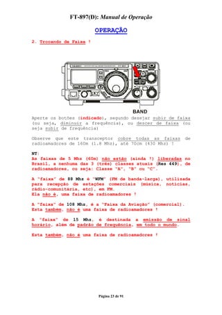 FT-897(D): Manual de Operação

                         OPERAÇÃO
2. Trocando de Faixa !




Aperte os botões (indicado), segundo desejar subir de faixa
(ou seja, diminuir a frequência), ou descer de faixa (ou
seja subir de frequência)

Observe que este transceptor cobre todas as faixas          de
radioamadores de 160m (1.8 Mhz), até 70cm (430 Mhz) !

NT:
As faixas de 5 Mhz (60m) não estão (ainda !) liberadas no
Brasil, a nenhuma das 3 (três) classes atuais (Res 449), de
radioamadores, ou seja: Classe “A”, “B” ou “C”.

A “faixa” de 88 Mhz é “WFM” (FM de banda-larga), utilizada
para recepção de estações comerciais (música, notícias,
rádio-comunitária, etc), em FM.
Ela não é, uma faixa de radioamadores !

A “faixa” de 108 Mhz, é a “Faixa da Aviação” (comercial).
Esta também, não é uma faixa de radioamadores !

A “faixa” de 15 Mhz, é destinada a emissão de sinal
horário, além de padrão de frequência, em todo o mundo.

Esta também, não é uma faixa de radioamadores !




                         Página 23 de 91
 