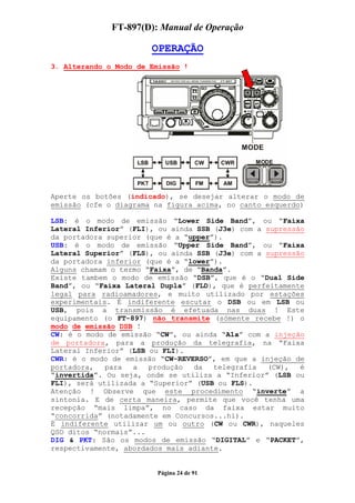 FT-897(D): Manual de Operação

                       OPERAÇÃO
3. Alterando o Modo de Emissão !




Aperte os botões (indicado), se desejar alterar o modo de
emissão (cfe o diagrama na figura acima, no canto esquerdo)

LSB: é o modo de emissão “Lower Side Band”, ou “Faixa
Lateral Inferior” (FLI), ou ainda SSB (J3e) com a supressão
da portadora superior (que é a “upper”).
USB: é o modo de emissão “Upper Side Band”, ou “Faixa
Lateral Superior” (FLS), ou ainda SSB (J3e) com a supressão
da portadora inferior (que é a “lower”).
Alguns chamam o termo “Faixa”, de “Banda”.
Existe tambem o modo de emissão “DSB”, que é o “Dual Side
Band”, ou “Faixa Lateral Dupla” (FLD), que é perfeitamente
legal para radioamadores, e muito utilizado por estações
experimentais. É indiferente escutar o DSB ou em LSB ou
USB, pois a transmissão é efetuada nas duas ! Este
equipamento (o FT-897) não transmite (sómente recebe !) o
modo de emissão DSB !
CW: é o modo de emissão “CW”, ou ainda “A1a” com a injeção
de portadora, para a produção da telegrafia, na “Faixa
Lateral Inferior” (LSB ou FLI).
CWR: é o modo de emissão “CW-REVERSO”, em que a injeção de
portadora,   para  a   produção  da   telegrafia  (CW),   é
“invertida”. Ou seja, onde se utiliza a “Inferior” (LSB ou
FLI), será utilizada a “Superior” (USB ou FLS).
Atenção ! Observe que este procedimento “inverte” a
sintonia. E de certa maneira, permite que você tenha uma
recepção “mais limpa”, no caso da faixa estar muito
“concorrida” (notadamente em Concursos...hi).
É indiferente utilizar um ou outro (CW ou CWR), naqueles
QSO ditos “normais”...
DIG & PKT: São os modos de emissão “DIGITAL” e “PACKET”,
respectivamente, abordados mais adiante.


                        Página 24 de 91
 