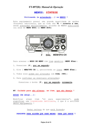 FT-897(D): Manual de Operação

                   MENUS: SÍNTESE
          Utilizando (e entendendo...) os MENUS !

Este equipamento possui uma grande quantidade de opções
(funções) adicionais, que ao todo são 91 – noventa e uma,
sendo acessadas exclusivamente, através de MENUS auxiliares
(ou seja do MENU #001 ao MENU #091)




Para acessar o MODO DE MENU com ítem genérico (MENU #0xx):

1. Pressione [F], por um segundo;

2. Gire [ MEM/VFO CH ], percorrendo os ítens (MENU #0xx);

3. Todos eles podem ser alterados com DIAL (VFO);

4. Para confirmar as eventuais alterações:

    Pressione o botão [F], por um segundo, novamente.



NT: Cuidado para não alterar, um ítem, que não deseja !

AVISO (de amigo...):

Modificar   algum   ítem  “só  para   experimentar”, pode
significar uma transmissão deficiente, o que é a antítese
deste equipamento !


            Tenha certeza do que está fazendo:

   PERGUNTE PARA ALGUÉM QUE SABE MESMO: PARA QUE SERVE ?



                        Página 26 de 91
 