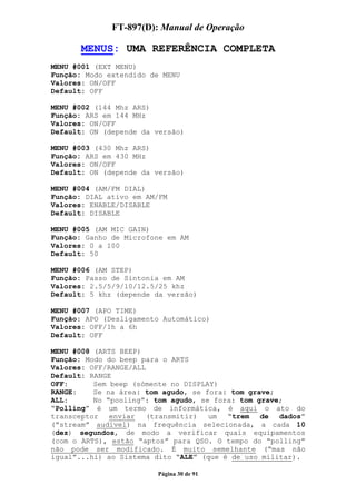 FT-897(D): Manual de Operação

       MENUS: UMA REFERÊNCIA COMPLETA
MENU #001 (EXT MENU)
Função: Modo extendido de MENU
Valores: ON/OFF
Default: OFF

MENU #002 (144 Mhz ARS)
Função: ARS em 144 MHz
Valores: ON/OFF
Default: ON (depende da versão)

MENU #003 (430 Mhz ARS)
Função: ARS em 430 MHz
Valores: ON/OFF
Default: ON (depende da versão)

MENU #004 (AM/FM DIAL)
Função: DIAL ativo em AM/FM
Valores: ENABLE/DISABLE
Default: DISABLE

MENU #005 (AM MIC GAIN)
Função: Ganho de Microfone em AM
Valores: 0 a 100
Default: 50

MENU #006 (AM STEP)
Função: Passo de Sintonia em AM
Valores: 2.5/5/9/10/12.5/25 khz
Default: 5 khz (depende da versão)

MENU #007 (APO TIME)
Função: APO (Desligamento Automático)
Valores: OFF/1h a 6h
Default: OFF

MENU #008 (ARTS BEEP)
Função: Modo do beep para o ARTS
Valores: OFF/RANGE/ALL
Default: RANGE
OFF:      Sem beep (sómente no DISPLAY)
RANGE:    Se na área: tom agudo, se fora: tom grave;
ALL:      No “pooling”: tom agudo, se fora: tom grave;
“Polling” é um termo de informática, é aqui o ato do
transceptor   enviar   (transmitir)  um  “trem   de  dados”
(“stream” audível) na frequência selecionada, a cada 10
(dez) segundos, de modo a verificar quais equipamentos
(com o ARTS), estão “aptos” para QSO. O tempo do “polling”
não pode ser modificado. É muito semelhante (“mas não
igual”...hi) ao Sistema dito “ALE” (que é de uso militar).

                        Página 30 de 91
 