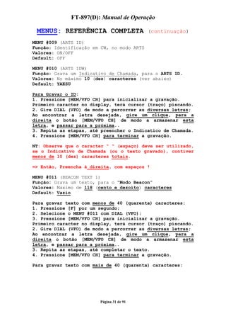 FT-897(D): Manual de Operação

 MENUS: REFERÊNCIA COMPLETA                 (continuação)

MENU #009 (ARTS ID)
Função: Identificação em CW, no modo ARTS
Valores: ON/OFF
Default: OFF

MENU #010 (ARTS IDW)
Função: Grava um Indicativo de Chamada, para o ARTS ID.
Valores: No máximo 10 (dez) caracteres (ver abaixo)
Default: YAESU

Para Gravar o ID:
1. Pressione [MEM/VFO CH] para inicializar a gravação.
Primeiro caracter no display, terá cursor (traço) piscando.
2. Gire DIAL (VFO) de modo a percorrer as diversas letras;
Ao encontrar a letra desejada, gire um clique, para a
direita o botão [MEM/VFO CH] de modo a armazenar esta
letra, e passar para a próxima..
3. Repita as etapas, até preencher o Indicatico de Chamada.
4. Pressione [MEM/VFO CH] para terminar a gravação.

NT: Observe que o caracter “ “ (espaço) deve ser utilizado,
se o Indicativo de Chamada (ou o texto gravado), contiver
menos de 10 (dez) caracteres totais.

=> Então, Preencha à direita, com espaços !

MENU #011 (BEACON TEXT 1)
Função: Grava um texto, para o “Modo Beacon”
Valores: Máximo de 118 (cento e dezoito) caracteres
Default: Vazio

Para gravar texto com menos de 40 (quarenta) caracteres:
1. Pressione [F] por um segundo;
2. Selecione o MENU #011 com DIAL (VFO);
3. Pressione [MEM/VFO CH] para inicializar a gravação.
Primeiro caracter no display, terá cursor (traço) piscando.
2. Gire DIAL (VFO) de modo a percorrer as diversas letras;
Ao encontrar a letra desejada, gire um clique, para a
direita o botão [MEM/VFO CH] de modo a armazenar esta
letra, e passar para a próxima..
3. Repita as etapas, até completar o texto.
4. Pressione [MEM/VFO CH] para terminar a gravação.

Para gravar texto com mais de 40 (quarenta) caracteres:




                        Página 31 de 91
 