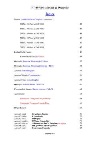 FT-897(D): Manual de Operação

                                      Índice
Menus: Uma Referência Completa ( continuação... )

       MENU #057 ao MENU #060                                    42

       MENU #061 ao MENU #067                                    43

       MENU #068 ao MENU #076                                    44

       MENU #078 ao MENU #082                                    45

       MENU #083 ao MENU #087                                    46

       MENU #088 ao MENU #091                                    47

Linhas Multi-Função                                              48

       Linhas Multi-Função: Síntese                              49

Operação: Fonte de Alimentação Externa                           52

Operação: Fonte de Alimentação Interna – FP30                    54

Antenas: Considerações                                           56

Antenas Móveis: Considerações                                    56

Antenas Fixas: Considerações                                     58

Operação: Bateria Interna – FNB-78                               61

Carregando a Bateria: Bateria Interna – FNB-78                   63

Aterramento                                                      64

       Sistema de Terra para Estação Móvel                       64

       Sistema de Terra para Estação Fixa                        66

Opção Beacon                                                     69


Anexo 1 (um)          Referência Rápida                          71
Anexo 2 (dois)        Expandindo                                 72
Anexo 3 (três)        O Display                                  73
Anexo 4 (quatro)      O Menu Expandido                           74
Anexo 5 (cinco)       Alinhamento das 74 Funções ( em inglês )   75
Anexo 6 (seis)        O Espectro Eletromagnético                 84
Anexo 7 (sete)        Conectores Coaxiais                        87

                                      Página 5 de 91
 