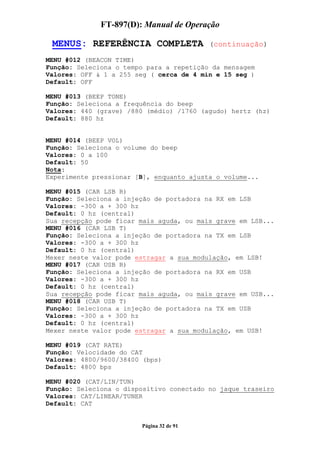 FT-897(D): Manual de Operação

 MENUS: REFERÊNCIA COMPLETA               (continuação)

MENU #012 (BEACON TIME)
Função: Seleciona o tempo para a repetição da mensagem
Valores: OFF & 1 a 255 seg ( cerca de 4 min e 15 seg )
Default: OFF

MENU #013 (BEEP TONE)
Função: Seleciona a frequência do beep
Valores: 440 (grave) /880 (médio) /1760 (agudo) hertz (hz)
Default: 880 hz


MENU #014 (BEEP VOL)
Função: Seleciona o volume do beep
Valores: 0 a 100
Default: 50
Nota:
Experimente pressionar [B], enquanto ajusta o volume...

MENU #015 (CAR LSB R)
Função: Seleciona a injeção de portadora na RX em LSB
Valores: -300 a + 300 hz
Default: 0 hz (central)
Sua recepção pode ficar mais aguda, ou mais grave em LSB...
MENU #016 (CAR LSB T)
Função: Seleciona a injeção de portadora na TX em LSB
Valores: -300 a + 300 hz
Default: 0 hz (central)
Mexer neste valor pode estragar a sua modulação, em LSB!
MENU #017 (CAR USB R)
Função: Seleciona a injeção de portadora na RX em USB
Valores: -300 a + 300 hz
Default: 0 hz (central)
Sua recepção pode ficar mais aguda, ou mais grave em USB...
MENU #018 (CAR USB T)
Função: Seleciona a injeção de portadora na TX em USB
Valores: -300 a + 300 hz
Default: 0 hz (central)
Mexer neste valor pode estragar a sua modulação, em USB!

MENU #019 (CAT RATE)
Função: Velocidade do CAT
Valores: 4800/9600/38400 (bps)
Default: 4800 bps

MENU #020 (CAT/LIN/TUN)
Função: Seleciona o dispositivo conectado no jaque traseiro
Valores: CAT/LINEAR/TUNER
Default: CAT


                        Página 32 de 91
 