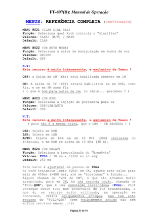 FT-897(D): Manual de Operação

 MENUS: REFERÊNCIA COMPLETA                  (continuação)

MENU #021 (CLAR DIAL SEL)
Função: Seleciona qual knob controla o “clarifier”
Valores: CLAR/ [M/V] / MAIN
Default: CLAR

MENU #022 (CW AUTO MODE)
Função: Seleciona a saída de manipulação em modos de voz
Valores: ON/OFF
Default: OFF

N.T:
Este recurso é muito interessante, e exclusivo da Yaesu !

OFF: a Saída de CW (KEY) está habilitada sómente em CW

ON: A saída de CW (KEY) estará habilitada se em SSB, como
A1a, e se em FM como F2a
( o que é bom para aulas de cw, no rádio... percebeu ? )

MENU #023 (CW BFO)
Função: Seleciona a injeção de portadora para cw
Valores: USB/LSB/AUTO
Default: USB

N.T:
Este recurso é muito interessante, e exclusivo da Yaesu !
   ( pois não é a mesma coisa, que o CWR – CW REVERSO ! )

USB: Injeta em   USB
LSB: Injeta em   LSB
AUTO: Injeta     em LSB se em 10 Mhz (30m) inclusive        ou
inferior, e em   USB se acima de 10 Mhz (30 m).

MENU #024 (CW DELAY)
Função: Seleciona a temporização do “Break-in”
Valores: FULL / 30 ms a 30000 ms (3 seg)
Default: 250 ms

Este valor é ajustável em passos de 10ms
Se você transmite lento (QRS) em CW, ajuste este valor para
mais de 400ms (>400 ms), até se “acostumar” à função...
Alguns chamam de “VOX de CW“, o que não achamos muito
apropriado, pois em CW, há uma segunda opção, chamada de
“FULL-QSK”, que é uma comutação instantânea (FULL). Você
consegue ouvir tudo nos intervalos de sua transmissão, o
que é, um recurso muito utilizado, na operação em
concursos. Vários equipamentos antigos, não tem este
recurso do “FULL-QSK” (bem equipamento antigo não tem
muitos recursos mesmo...hi)

                           Página 33 de 91
 