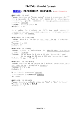 FT-897(D): Manual de Operação

 MENUS: REFERÊNCIA COMPLETA               (continuação)

MENU #028 (CW QSK)
Função: Adiciona um “tempo extra” entre o pressionar do PTT
(ou a operação do “vox de cw”: break-in) e efetivamente
transmitir, quando utilizar o manipulador eletrônico
(“keyer”) interno.
Valores: 10/15/20/25/30 ms
Default: 10 ms

Se o valor for ajustado em 25/30 ms, será impossível
transmitir em uma velocidade superior a 50/42 ppm, através
do MENU #030 (CW SPEED).

MENU #029 (CW SIDETONE)
Função: Ajusta o volume do oscilador de cw (“sidetone”)
interno
Valores: 0 a 100
Default: 50

MENU #030 (CW SPEED)
Função: Ajusta a velocidade do manipulador eletrônico
(“keyer”) interno.
Valores: Se em wpm: De 4 ppm a 60 ppm (passos de 1 ppm)
          Se em cpm: De 20 ppm a 300 ppm (passos de 5 cpm)
Default: 12 ppm ( 60 cpm )

MENU #031 (CW TRAINING)
Função: Codifica em cw grupos de 5 (cinco) caracteres, pelo
oscilador de cw (“sidetone”) interno.
Valores: N / A / AN
Default: N

N: Caracteres numéricos sómente
A: Caracteres alfabéticos sómente
NA: ambos...

MENU #032 (CW WEIGHT)
Função: Ajusta a relação entre os “dis” e “dás” (o “peso)
Valores: de 1:2.5, a 1:4.5
Default: 1:3.0




                        Página 35 de 91
 