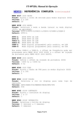 FT-897(D): Manual de Operação

 MENUS: REFERÊNCIA COMPLETA                     (continuação)

MENU #037 (DIG GAIN)
Função: Ajusta o nível de entrada para modos digitais (DIG)
Valores: 0 a 100
Default: 50

MENU #038 (DIG MODE)
Função: Seleciona o modo e banda lateral no modo digital
(DIG), se aplicável.
Valores: RTTY-L/RTTY-U/PSK31-L/PSK31-U/USER-L/USER-U
Default: RTTY-L

RTTY-L:    AFSK   RTTY em   LSB
RTTY-U:    AFSK   RTTY em   USB
PSK31-L:   AFSK   RTTY em   LSB
PSK31-U:   AFSK   RTTY em   USB
USER-L:    Modo   Digital   programável pelo usuário, em LSB
USER-U:    Modo   Digital   programável pelo usuário, em USB

Nos modos USER-L e USER-U, o offset de frequência pode ser
programado pelo MENU #036 (DIG DISP) e o offset de injeção
de portadora pelo MENU #039 (DIG SHIFT)

MENU #039 (DIG SHIFT)
Função: Define o offset da injeção de portadora (DIG)
Valores: -3000 hz a +3000 hz
Default: 0 hz

MENU #040 (DIG VOX)
Função: Ajusta o Ganho de VOX para os modos digitais (DIG)
Valores: 0 a 100
Default: 0


MENU #041 (DISP COLOR)
Função: Seleciona a cor no display para           cada   tipo   de
operação.
Valores: ARTS/BAND/FIX/MEMGRP/MODE/MTR/VFO
Default: FIX

MENU #042 (DISP CONTRAST)
Função: Ajusta o contratse do display
Valores: 1 a 13
Default: 1

MENU #043 (DISP INTENSITY)
Função: Seleciona o brilho do display
Valores: 0 (mínimo) a 3 (máximo)
Default: 3 (máximo)


                              Página 37 de 91
 