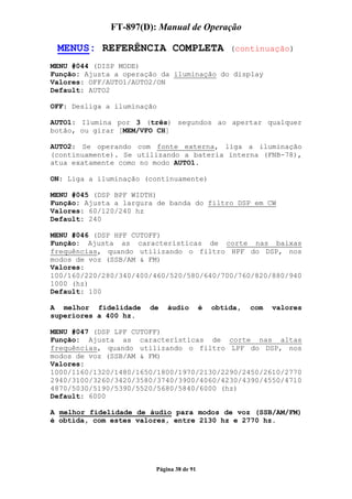 FT-897(D): Manual de Operação

 MENUS: REFERÊNCIA COMPLETA                       (continuação)

MENU #044 (DISP MODE)
Função: Ajusta a operação da iluminação do display
Valores: OFF/AUTO1/AUTO2/ON
Default: AUTO2

OFF: Desliga a iluminação

AUTO1: Ilumina por 3 (três) segundos ao apertar qualquer
botão, ou girar [MEM/VFO CH]

AUTO2: Se operando com fonte externa, liga a iluminação
(continuamente). Se utilizando a bateria interna (FNB-78),
atua exatamente como no modo AUTO1.

ON: Liga a iluminação (continuamente)

MENU #045 (DSP BPF WIDTH)
Função: Ajusta a largura de banda do filtro DSP em CW
Valores: 60/120/240 hz
Default: 240

MENU #046 (DSP HPF CUTOFF)
Função: Ajusta as características de corte nas baixas
frequências, quando utilizando o filtro HPF do DSP, nos
modos de voz (SSB/AM & FM)
Valores:
100/160/220/280/340/400/460/520/580/640/700/760/820/880/940
1000 (hz)
Default: 100

A melhor fidelidade    de   áudio         é   obtida,   com   valores
superiores a 400 hz.

MENU #047 (DSP LPF CUTOFF)
Função: Ajusta as características de corte nas altas
frequências, quando utilizando o filtro LPF do DSP, nos
modos de voz (SSB/AM & FM)
Valores:
1000/1160/1320/1480/1650/1800/1970/2130/2290/2450/2610/2770
2940/3100/3260/3420/3580/3740/3900/4060/4230/4390/4550/4710
4870/5030/5190/5390/5520/5680/5840/6000 (hz)
Default: 6000

A melhor fidelidade de áudio para modos de voz (SSB/AM/FM)
é obtida, com estes valores, entre 2130 hz e 2770 hz.




                        Página 38 de 91
 