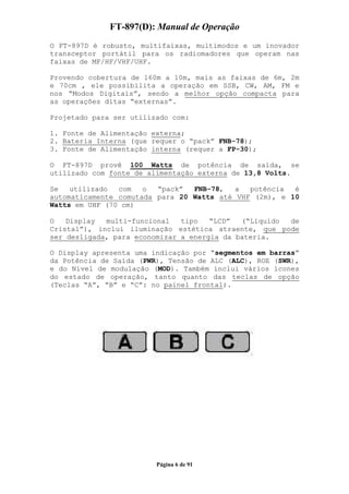 FT-897(D): Manual de Operação
O FT-897D é robusto, multifaixas, multimodos e um inovador
transceptor portátil para os radiomadores que operam nas
faixas de MF/HF/VHF/UHF.

Provendo cobertura de 160m a 10m, mais as faixas de 6m, 2m
e 70cm , ele possibilita a operação em SSB, CW, AM, FM e
nos “Modos Digitais”, sendo a melhor opção compacta para
as operações ditas “externas”.

Projetado para ser utilizado com:

1. Fonte de Alimentação externa;
2. Bateria Interna (que requer o “pack” FNB-78);
3. Fonte de Alimentação interna (requer a FP-30);

O FT-897D provê 100 Watts de potência de saída, se
utilizado com fonte de alimentação externa de 13,8 Volts.

Se   utilizado  com   o  “pack”  FNB-78,   a  potência  é
automaticamente comutada para 20 Watts até VHF (2m), e 10
Watts em UHF (70 cm)

O   Display  multi-funcional   tipo   “LCD”  (“Líquido de
Cristal”), inclui iluminação estética atraente, que pode
ser desligada, para economizar a energia da bateria.

O Display apresenta uma indicação por “segmentos em barras”
da Potência de Saída (PWR), Tensão de ALC (ALC), ROE (SWR),
e do Nível de modulação (MOD). Também inclui vários ícones
do estado de operação, tanto quanto das teclas de opção
(Teclas “A”, “B” e “C”: no painel frontal).




                         Página 6 de 91
 
