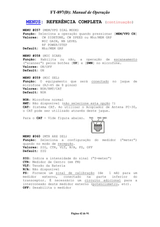 FT-897(D): Manual de Operação

 MENUS: REFERÊNCIA COMPLETA                     (continuação)

MENU #057 (MEM/VFO DIAL MODE)
Função: Seleciona a operação quando pressionar [MEM/VFO CH]
Valores: CW SIDETONE, CW SPEED ou Mhz/MEM GRP
          MIC GAIN, NB LEVEL
          RF POWER/STEP
Default: Mhz/MEM GRP

MENU #058 (MIC SCAN)
Função: Habilita ou não, a operação de escaneamento
(“scanner”) pelos botões [UP] e [DWN] no microfone.
Valores: ON/OFF
Default: ON

MENU #059 (MIC SEL)
Função: O equipamento que será            conectado   no   jaque   de
microfone (RJ-45 de 8 pinos)
Valores: NOR/RMT/CAT
Default: NOR

NOR: Microfone normal
RMT: Não disponível (não selecione esta opção !)
CAT: Sistema CAT. Ao utilizar o Acoplador de Antena FC-30,
o CAT pode ser utilizado através deste jaque.

Para o CAT - Vide figura abaixo.




MENU #060 (MTR ARX SEL)
Função: Seleciona a configuração do            medidor     (“meter”)
quando no modo de recepção.
Valores: SIG, CTR, VLT, N/A, FS, OFF
Default: SIG

SIG: Indica a intensidade do sinal (“S-meter”)
CTR: Medidor de Centro (em FM)
VLT: Tensão da Bateria
N/A: Não disponível
FS: Fornece um sinal de calibração (de       1 mA) para um
medidor   externo,   conectado   na   parte    inferior  do
transceptor. É necessário um circuito adicional para a
interconexão deste medidor externo (potenciometro, etc).
OFF: Desabilita o medidor




                        Página 42 de 91
 