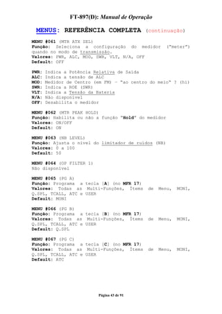 FT-897(D): Manual de Operação

 MENUS: REFERÊNCIA COMPLETA                 (continuação)

MENU #061 (MTR ATX SEL)
Função: Seleciona a configuração do medidor          (“meter”)
quando no modo de transmissão.
Valores: PWR, ALC, MOD, SWR, VLT, N/A, OFF
Default: OFF

PWR:   Indica a Potência Relativa de Saída
ALC:   Indica a tensão de ALC
MOD:   Medidor de Centro (em FM) – “ao centro do meio“ ? (hi)
SWR:   Indica a ROE (SWR)
VLT:   Indica a Tensão da Bateria
N/A:   Não disponível
OFF:   Desabilita o medidor

MENU #062 (MTR PEAK HOLD)
Função: Habilita ou não a função “Hold” do medidor
Valores: ON/OFF
Default: ON

MENU #063 (NB LEVEL)
Função: Ajusta o nível do limitador de ruídos (NB)
Valores: 0 a 100
Default: 50

MENU #064 (OP FILTER 1)
Não disponível

MENU #065 (PG A)
Função: Programa a tecla [A] (no MFR 17)
Valores: Todas as Multi-Funções, Ítems       de   Menu,   MONI,
Q.SPL, TCALL, ATC e USER
Default: MONI

MENU #066 (PG B)
Função: Programa a tecla [B] (no MFR 17)
Valores: Todas as Multi-Funções, Ítems       de   Menu,   MONI,
Q.SPL, TCALL, ATC e USER
Default: Q.SPL

MENU #067 (PG C)
Função: Programa a tecla [C] (no MFR 17)
Valores: Todas as Multi-Funções, Ítems       de   Menu,   MONI,
Q.SPL, TCALL, ATC e USER
Default: ATC




                          Página 43 de 91
 