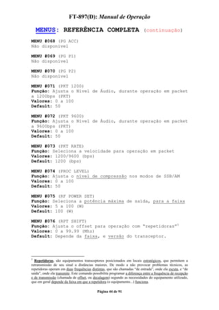 FT-897(D): Manual de Operação

    MENUS: REFERÊNCIA COMPLETA                                             (continuação)

MENU #068 (PG ACC)
Não disponível

MENU #069 (PG P1)
Não disponível

MENU #070 (PG P2)
Não disponível

MENU #071 (PKT 1200)
Função: Ajusta o Nível de Áudio, durante operação em packet
a 1200bps (PKT)
Valores: 0 a 100
Default: 50

MENU #072 (PKT 9600)
Função: Ajusta o Nível de Áudio, durante operação em packet
a 9600bps (PKT)
Valores: 0 a 100
Default: 50

MENU #073 (PKT RATE)
Função: Seleciona a velocidade para operação em packet
Valores: 1200/9600 (bps)
Default: 1200 (bps)

MENU #074 (PROC LEVEL)
Função: Ajusta o nível de compressão nos modos de SSB/AM
Valores: 0 a 100
Default: 50

MENU #075 (RF POWER SET)
Função: Seleciona a potência máxima de saída, para a faixa
Valores: 5 a 100 (W)
Default: 100 (W)

MENU #076 (RPT SHIFT)
Função: Ajusta o offset para operação com “repetidoras”5
Valores: 0 a 99.99 (Mhz)
Default: Depende da faixa, e versão do transceptor.




5
  Repetidoras, são equipamentos transceptores posicionados em locais estratégicos, que permitem a
retransmissão de seu sinal a distâncias maiores. De modo a não provocar problemas técnicos, as
repetidoras operam em duas frequências distintas, que são chamadas “de entrada”, onde ela escuta, e “de
saída”, onde ela transmite. Este comando possibilita programar a diferença entre a frequência de recepção
e de transmissão (chamada de offset, ou decalagem) segundo as necessidades do equipamento utilizado,
que em geral depende da faixa em que a repetidora (o equipamento...) funciona.

                                            Página 44 de 91
 