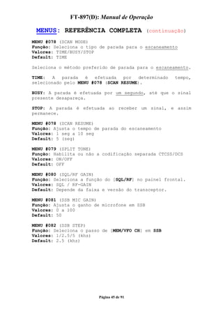 FT-897(D): Manual de Operação

 MENUS: REFERÊNCIA COMPLETA                  (continuação)

MENU #078 (SCAN MODE)
Função: Seleciona o tipo de parada para o escaneamento
Valores: TIME/BUSY/STOP
Default: TIME

Seleciona o método preferido de parada para o escaneamento.

TIME:   A  parada   é  efetuada   por  determinado    tempo,
selecionado pelo MENU #078 (SCAN RESUME).

BUSY: A parada é efetuada por um segundo, até que o sinal
presente desapareça.

STOP: A parada é efetuada ao receber um sinal, e assim
permanece.

MENU #078 (SCAN RESUME)
Função: Ajusta o tempo de parada do escaneamento
Valores: 1 seg a 10 seg
Default: 5 (seg)

MENU #079 (SPLIT TONE)
Função: Habilita ou não a codificação separada CTCSS/DCS
Valores: ON/OFF
Default: OFF

MENU #080 (SQL/RF GAIN)
Função: Seleciona a função do [SQL/RF] no painel frontal.
Valores: SQL / RF-GAIN
Default: Depende da faixa e versão do transceptor.

MENU #081 (SSB MIC GAIN)
Função: Ajusta o ganho de microfone em SSB
Valores: 0 a 100
Default: 50

MENU #082 (SSB STEP)
Função: Seleciona o passo de [MEM/VFO CH] em SSB
Valores: 1/2.5/5 (khz)
Default: 2.5 (khz)




                        Página 45 de 91
 