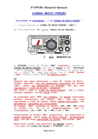 FT-897(D): Manual de Operação

               LINHAS MULTI-FUNÇÃO

 Utilizando (e entendendo...) as LINHAS DE MULTI-FUNÇÃO !

... E para acessar as LINHAS DE MULTI-FUNÇÃO (“ABC”):

Se você pressionar [F] rápido (menos de um segundo):




No DISPLAY, acima dos Botões “ABC” (indicado), teremos as
Linhas de Multi-Função, que são um total de 17 – dezessete
- com a notação: “MFa” até “MFq” – portanto da letra “a”,
até a letra “q”, cada uma delas, com 3 (três) opções
(“ABC”) totais, então serão 51 opções a mais !

NT:
Observe que após selecionar o tipo de “Linha de Multi-
Função” desejado, ele irá permanecer associado aos Botões
“ABC”, mesmo não aparecendo no DISPLAY, até que você
reprograme a linha de função, novamente !
Por isto o nome é “linha de multi-função”: São 3 (três)
funções (opções), em uma única linha.

Se programar para “MFd” por exemplo, as opções associadas
estarão disponíveis nas teclas “ABC”, até que você
reprograme a linha de função. Estas opções adicionais, são
geralmente, agrupadas por finalidade.
No exemplo “MFd”, programa as opções: RPT, REV, VOX, para
os botões “A”, “B” e “C” respectivamente, isto é,
literalmente: [A] = RPT, [B] = REV e [C] = VOX.

Pressionando os botões “ABC“ respectivos, irá selecionar a
opção desejada, nesta Linha de Multi-Função, permanecendo
nela, até que você reprograme as opções, dos botões “ABC”.

Deste modo, então, são possíveis 51 opções a mais...
( ou seja, 17 linhas de função * 3 botões = 51 ! )

                        Página 48 de 91
 
