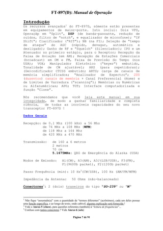 FT-897(D): Manual de Operação

Introdução
Os recursos avançados1 do FT-897D, sómente estão presentes
em equipamentos de maior-porte. Isto inclui: Dois VFO,
Operaçãp em “Split”, DSP (de banda-passante, redução de
ruídos, filtro de “notch”, e equalizador de microfone); “IF
Shift”; Clarificador (“RIT”); NB (na FI); Seleção de “tempo
de   ataque”  do   AGC  (rápido,   devagar,  automático   e
desligado); Ganho de RF e “Squelch” (Silenciador); IPO e um
Atenuador no primeiro estágio, para o Receptor; Recepção da
Faixa de Aviação (em AM); Recepção de Estações Comerciais
(broadcast) em OM e FM, Faixa de Previsão do Tempo (nos
USA); VOX; Manipulador Eletrônico (“keyer”) embutido,
Tonalidade de CW ajustável; ARS (para repetidoras);
(De)codificador CTCSS embutido; ARTS; carga de canais de
memória simplificados; “Analisador de Espectro”; 200
(duzentos) canais de memória + Canal Preferencial (Home) e
de Limites de Varredura (“scanning”); Memórias ou Numéricas
ou Alfanuméricas; APO; TOT; Interface computadorizada e
função “Clone”.

Nós recomendamos que você leia este manual em sua
integridade, de modo a ganhar familiaridade e completa
ciência,   de todas as incríveis capacidades do seu novo
transceptor FT-897D !

Dados Gerais

Recepção: de         0.1 Mhz (100 kHz) a 56 Mhz
          de         76 MHz a 108 MHz (WFM)
          de         118 Mhz a 164 Mhz
          de         420 MHz a 470 MHz

Transmissão:            de 160 a 6 metros
                        2 metros
                        70 cm
                        5.1675MHz: QRG de Emergência do Alaska (USA)

Modos de Emissão:                A1(CW), A3(AM), A3J(LSB/USB), F3(FM),
                                 F1(9600b packet), F2(1200b packet)

Passo Frequência (min): 10 Hz2(CW/SSB), 100 Hz (AM/FM/WFM)

Impedância da Antenna:                   50 Ohms (não-balanceado)

Conectores3: 2 (dois) traseiros do tipo “SO-239” ou “M”


1
  Não fique “assustado(a)” com a quantidade de “termos diferentes” (acrônimos), cada um deles possue
uma função específica, e ao longo do texto, onde cabível, alguma explicação será fornecida !
2
  Vide o Anexo 5 (cinco), para questões referentes (tambem) à “leitura de frequências”...
3
  Confuso com tantos conectores ? Vide Anexo 6 (seis)

                                          Página 7 de 91
 