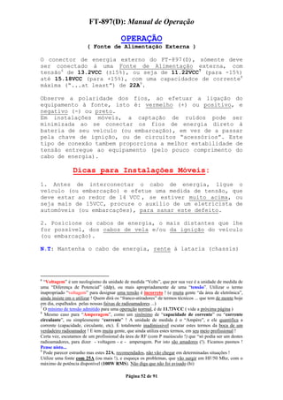 FT-897(D): Manual de Operação

                                          OPERAÇÃO
                        ( Fonte de Alimentação Externa )

O conector de energia externo do FT-897(D), sómente deve
ser conectado à uma Fonte de Alimentação externa, com
tensão6 de 13.2VCC (±15%), ou seja de 11.22VCC7 (para -15%)
até 15.18VCC (para +15%), com uma capacidadce de corrente8
máxima (“...at least”) de 22A9.

Observe a polaridade dos fios, ao efetuar a ligação do
equipamento à fonte, isto é: vermelho (+) ou positivo, e
negativo (-) ou preto.
Em instalações móveis, a captação de ruídos pode ser
minimizada ao se conectar os fios de energia direto à
bateria de seu veículo (ou embarcação), em vez de a passar
pela chave de ignição, ou de circuitos “acessórios”. Este
tipo de conexão tambem proporciona a melhor estabilidade de
tensão entregue ao equipamento (pelo pouco comprimento do
cabo de energia).

                 Dicas para Instalações Móveis:
1. Antes de interconectar o cabo de energia, ligue o
veículo (ou embarcação) e efetue uma medida de tensão, que
deve estar ao redor de 14 VCC , se estiver muito acima, ou
seja mais de 15VCC, procure o auxílio de um eletricista de
automóveis (ou embarcações), para sanar este defeito.

2. Posicione os cabos de energia, o mais distantes que lhe
for possível, dos cabos de vela e/ou da ignição do veículo
(ou embarcação).

N.T: Mantenha o cabo de energia, rente à lataria (chassis)




6
  “Voltagem” é um neologismo da unidade de medida “Volts”, que por sua vez é a unidade de medida de
uma “Diferença de Potencial” (ddp), ou mais apropriadamente de uma “tensão”. Utilizar o termo
inapropriado “voltagem” para designar uma tensão é incorreto ! (e muita gente “da área de eletrônica”,
ainda insiste em o utilizar ! Quem dirá os “franco-atiradores” de termos técnicos ... que tem de monte hoje
em dia, espalhados pelas nossas faixas de radioamadores ...)
7
  O mínimo de tensão admitido para uma operação normal, é de 11.73VCC ( vide a próxima página )
8
  Mesmo caso para “Amperagem”, como um sinônimo de “capacidade de corrente” ou “corrente
circulante”, ou simplesmente “corrente” ! A unidade de medida é o “Ampére”, e ele quantifica a
corrente (capacidade, circulante, etc). É totalmente inadímissivel escutar estes termos da boca de um
verdadeiro radioamador ! E tem muita gente, que ainda utiliza estes termos, em seu meio profissional !
Certa vez, escutamos de um profissional da área de RF (com P maiúsculo !) que “só podia ser um destes
radioamadores, para dizer - voltagem - e - amperagem. Por isto são amadores (!). Ficamos pasmos !
Pense nisto...
9
  Pode parecer estranho mas estes 22A, recomendados, não vão chegar em determinadas situações !
Utilize uma fonte com 25A (ou mais !), e esqueça os problemas, que vão surgir em HF/50 Mhz, com o
máximo de potência disponível (100W RMS). Não diga que não foi avisado (hi)

                                             Página 52 de 91
 