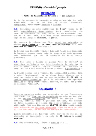 FT-897(D): Manual de Operação

                       OPERAÇÃO
      ( Fonte de Alimentação Externa ) - continuação

3. Se for necessário extender o cabo de energia (ou seja
aumentá-lo),   utilize   um   fio  de   bitola (diâmetro)
apropriado, devidamente soldado e isolado.

N.T: Sugerimos um cabo multifilar de 6 mm2 (cerca de 10
AWG) especialmente desenvolvido, para instalações com
baterias (corrente contínua), encontrado em auto-elétricas,
com muita facilidade, nas duas cores recomendadas neste
tipo de instalação: vermelho, e preto.

Não esqueça de colocar nos fios, mesmo sem extensão, no
mínimo dois fusíveis – um para cada polaridade, e o mais
próximos da bateria, que puder !

4. Efetue uma inspeção regular (visual) tanto nos terminais
da bateria, quanto neste cabo de energia de modo regular,
para assegurar que não há corrosão ou estão soltos
(“frouxo”)

N.T: Nós temos o hábito de passar “mel de abelhas” em
quantidade suficiente nos dois terminais da bateria, de
modo a evitar aquela “típica corrosão de terminais de
bateria”. Se a sua solução é outra – então, a providencie !

5. Quando operar com o veículo (ou embarcação) parados (sem
o motor funcionando), ou em algum local sómente com a
bateria, tenha a certeza de que no mínimo 11.73 VCC de
tensão estão presentes, pois do contrário uma operação
errática do equipamento poderá ocorrer, ou ainda ele poderá
se desligar “sózinho”...

                      CUIDADO !
Danos permanentes podem ser provocados em seu Transceptor
FT-897(D), por inversão da polaridade do cabo de energia,
ou de tensões impróprias da fonte de energia (fonte
externa, bateria, etc). A garantia limitada, não cobrirá
os danos causados por estes tipos de problema, nem pela
utilização fora dos limites de 13.2VCC (±15%), tanto quanto
pela aplicação de corrente alternada (CA), ou seja de 110V
ou 220V nominais, na entrada de energia do transceptor !

Quando substituir os fusíveis tenha certeza de que são os
adequados ao transceptor, ou seja de 25 (vinte e cinco)
ampéres.

N.T: Não aconselhamos, fusíveis além de 25A ...

                        Página 53 de 91
 