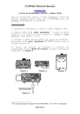 FT-897(D): Manual de Operação

                                            OPERAÇÃO
               ( Fonte de Alimentação Interna – Modelo FP30)

Para as instalações fixas10, a Yaesu recomenda a Fonte de
Energia Interna, Modelo FP30, que é projetada para ser
anexada (internamente) ao FT-897(D).

Instalação:
1. Desligue o transceptor, e todos os cabos ligados a ele;

2. Remova todos os 6 (seis) parafusos: 3 (três) na parte
inferior, e 3 (três) na parte traseira, e remova a tampa
inferior (vide Figuras 1 e 2).

3. Encaixe a fonte externa FP30, por baixo do FT-897(D),
utilizando os 6 (seis) parafusos da etapa anterior para a
fixação (Figura 3);

4. Insira até escutar um “clique”, o Conector de
interligação do tipo Molex de 6 pinos, na parte traseira do
FT-897(D), na Figura 4;




                  Figura 1                          Figura 2                           Figura 3




                      Figura 4




10
     Que os americano do norte ou ingleses chamam de “base station”... Aqui no Brasil, é “estação fixa”

                                              Página 54 de 91
 