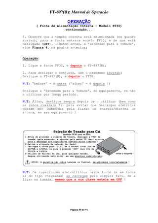 FT-897(D): Manual de Operação

                                  OPERAÇÃO
         ( Fonte de Alimentação Interna – Modelo FP30)
                         continuação...

5. Observe que a tensão correta está selecionada (no quadro
abaixo), para a fonte externa modelo FP30, e de que está
desligada (OFF), ligando então, a “Extensão para a Tomada”,
vide Figura 4, na página anterior;


Operação:

1. Ligue a fonte FP30, e depois o FT-897(D);

2. Para desligar o conjunto, use o processo inverso:
Desligue o FT-897(D), e depois a FP30;

N.T: “before” = é antes (“after” = é depois !)

Desligue a “Extensão para a Tomada”, do equipamento, se não
o utilizar por longo período.

N.T: Álias, desligue sempre depois de o utilizar (bem como
os cabos coaxiais !), para evitar que descargas elétricas
possam ser induzidas pela fiação de energia/sistema de
antena, em seu equipamento !




 1.Antes de proceder a seleção de tensão, desligue a FP30 da
   tomada (pela extensão) e aguarde pelo menos 10 (dez) minutos
   para a descarga dos capacitores eletrolíticos internos;
 2.Retire a etiqueta de seleção (ao lado);
 3.Desloque a chave para “115”, se a tensão local for de
   100VCA a 120VCA, ou para a posição “230” caso for de
   200VCA a 240VCA.
 4.Utilize um fusível de 10A, para qualquer tensão,
   Sempre utilizando este valor, em uma eventual substituição.

      AVISO: A garantia não cobre tensões ou fusível, selecionados incorretamente !



N.T: Os capacitores eletrolíticos nesta fonte (e em todas
as do tipo chaveadas) se carregam pelo simples fato, de a
ligar na tomada, mesmo que a sua chave esteja em OFF !




                                    Página 55 de 91
 