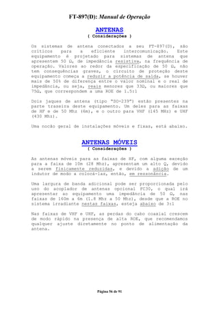 FT-897(D): Manual de Operação

                        ANTENAS
                     ( Considerações )

Os sistemas de antena conectados a seu FT-897(D), são
críticos   para   a    eficiente   intercomunicação.   Este
equipamento é projetado para sistemas de antena que
apresentem 50 , de impedância resistiva, na frequência de
operação. Valores ao redor da especificação de 50 , não
tem consequências graves, o circuito de proteção deste
equipamento começa a reduzir a potência de saída, se houver
mais de 50% de diferença entre o valor nominal e o real de
impedância, ou seja, reais menores que 33 , ou maiores que
75 , que correspondem a uma ROE de 1.5:1

Dois jaques de antena (tipo “SO-239”) estão presentes na
parte traseira deste equipamento. Um deles para as faixas
de HF e de 50 Mhz (6m), e o outro para VHF (145 MHz) e UHF
(430 Mhz).

Uma nocão geral de instalações móveis e fixas, está abaixo.


                   ANTENAS MÓVEIS
                     ( Considerações )

As antenas móveis para as faixas de HF, com alguma exceção
para a faixa de 10m (28 Mhz), apresentam um alto Q, devido
a serem fisicamente reduzidas, e devido a adição de um
indutor de modo a colocá-las, então, em ressonância.

Uma largura de banda adicional pode ser proporcionada pelo
uso do acoplador de antenas opcional FC30, o qual irá
apresentar ao equipamento uma impedância de 50       , nas
faixas de 160m a 6m (1.8 Mhz a 50 Mhz), desde que a ROE no
sistema irradiante nestas faixas, esteja abaixo de 3:1

Nas faixas de VHF e UHF, as perdas do cabo coaxial crescem
de modo rápido na presença de alta ROE, que recomendamos
qualquer ajuste diretamente no ponto de alimentação da
antena.




                        Página 56 de 91
 
